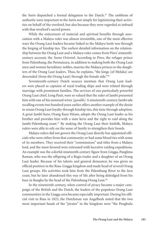 The Orang Laut and the Malayu 185
the batin dispatched a formal delegation to the Dutch.45
The emblems of
authority were important to the batin not simply for legitimizing their activi-
ties on behalf of the overlord, but also because they were regarded as imbued
with that overlord’s sacred power.
While the enticement of material and spiritual benefits through asso-
ciation with a Malayu ruler was almost irresistible, one of the most effective
ways the Orang Laut leaders became linked to the Malayu lords was through
the forging of kinship ties. The earliest detailed information on the relation-
ship between the Orang Laut and a Malayu ruler comes from Pires’ sixteenth-
century account, the Suma Oriental. According to Pires, the refugee prince
from Palembang, the Permaisura, in addition to making both the Orang Laut
men and women hereditary nobles, marries the Malayu princes to the daugh-
ters of the Orang Laut leaders. Thus, he explains, “the kings [of Melaka] are
descended [from the Orang Laut] through the female side.”46
Seventeenth-century Dutch sources mention that Orang Laut lead-
ers were placed as captains of royal trading ships and were related through
marriage with prominent families. The services of one particularly powerful
Orang Laut chief, Long Pasir, were so valued that the ruler of Jambi presented
him with one of his nonroyal wives (gundik). A nineteenth-century Jambi tale
recalling events two hundred years earlier offers another example of the desire
to retain Orang Laut loyalty through kinship ties, this time through adoption.
A great Jambi hero, Orang Kaya Hitam, adopts the Orang Laut leader as his
brother and provides him with a state keris and the right to raid along the
Jambi-Palembang coast.47
By making the Orang Laut their kinfolk, Malayu
rulers were able to rely on the sense of family to strengthen their bonds.
Malayu rulers did not govern the Orang Laut directly but appointed offi-
cials who were either from that community or had some blood ties with some
of its members. They received their “commissions” and titles from a Malayu
lord, and the most favored were entrusted with lucrative raiding expeditions.
An example was the colorful nineteenth-century figure from Lingga, Panglima
Raman, who was the offspring of a Bugis trader and a daughter of an Orang
Laut leader. Because of his talents and general demeanor, he was given an
official position in the Riau-Lingga kingdom and made head of several Orang
Laut groups. His activities took him from the Palembang River to the Java
coast, but he later abandoned this way of life after being dislodged from his
base in Bangka by the head of the Palembang Orang Laut.48
In the nineteenth century, when control of piracy became a major cam-
paign of the British and the Dutch, the leaders of the populous Orang Laut
communities in the Lingga area became especially important. During his offi-
cial visit to Riau in 1825, the Dutchman van Angelbeek noted that the two
most important heads of the “pirates” in the kingdom were “the Penghulu
 
