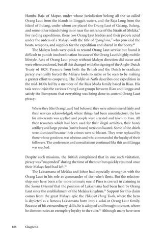 186 Chapter 6
Hamba Raja of Mapar, under whose jurisdiction belong all the so-called
Orang Laut from the islands in Lingga’s waters, and the Raja Long from the
island of Bulang, under whom are placed the Orang Laut of Galang, Bulang,
and some other islands lying in or near the entrance of the Straits of Melaka.”
For raiding expeditions, these two Orang Laut leaders and their people acted
under the orders of a Malayu with the title of “panglima,” who provided the
boats, weapons, and supplies for the expedition and shared in the booty.49
The Malayu lords were quick to reward Orang Laut service but found it
difficult to punish insubordination because of the Orang Laut’s highly mobile
lifestyle. Acts of Orang Laut piracy without Malayu direction did occur and
were often condoned,but all this changed with the signing of theAnglo-Dutch
Treaty of 1824. Pressure from both the British and the Dutch to eradicate
piracy eventually forced the Malayu lords to make or be seen to be making
a greater effort to cooperate. The Tuhfat al-Nafis describes one expedition in
the mid-1830s led by a member of the Raja Muda family based in Riau. His
task was to visit the various Orang Laut groups between Riau and Lingga and
satisfy the Europeans that everything was being done to control Orang Laut
piracy:
Where they [the Orang Laut] had behaved, they were administered fairly and
their services acknowledged; where things had been unsatisfactory, the law
for miscreants was applied and people were arrested and taken to Riau. All
their resources which had been used for their illegal activities, their heavy
artillery and large perahu [native boats] were confiscated. Some of the chiefs
were dismissed because their crimes were so blatant. They were replaced by
those whose goodness was obvious and who commanded the loyalty of their
followers. The conferences and consultations continued like this until Lingga
was reached.
Despite such missions, the British complained that in one such visitation,
piracy was“suspended”during the time of the tour but quickly resumed once
their Malayu lord had left.50
The Laksamana of Melaka and Johor had especially strong ties with the
Orang Laut in his role as commander of the ruler’s fleets. But the relation-
ship may have been a far more intimate one if Pires is correct in claiming in
the Suma Oriental that the position of Laksamana had been held by Orang
Laut since the establishment of the Melaka kingdom.51
Support for this claim
comes from the great Malayu epic the Hikayat Hang Tuah, where the hero
is depicted as a famous Laksamana born into a sakai or Orang Laut family.
Because of his extraordinary skills, he is adopted and brought to court, where
he demonstrates an exemplary loyalty to the ruler.52
Although many have seen
 