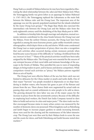 The Orang Laut and the Malayu 187
Hang Tuah as a model of Malayu behavior,he may have been regarded as illus-
trating the ideal relationship between the sakai and their Malayu lord. When
the Temenggong family was given Johor as an appanage by Sultan Mahmud
(r. 1767–1812), the Temenggong replaced the Laksamana as the main link
between the Malayu ruler and the Orang Laut. The important area of the
appanage was not the sparsely populated mainland but the islands inhabited
by the many Orang Laut groups.53
The Bugis Raja Muda also exercised this
intermediary role between the Orang Laut and the Malayu ruler from the
early eighteenth century until the abolishing of the Raja Muda post in 1899.
In addition to kinship links through marriage and adoption, mutual eco-
nomic interests contributed to the close bonds between the Orang Laut and
the Malayu. From the earliest Chinese accounts, the Orang Laut have been
regarded as among the most fearsome pirates, quite unlike twentieth-century
ethnographies, which depict them as shy and elusive.While some condemned
the Orang Laut as major perpetrators of piracy, there was also a recognition
that such activities often occurred during certain monsoon periods when
food became scarce because of the difficulty in “seeking a livelihood from the
sea (mencari isi laut).”54
Many of the piratical activities would have been tasks
assigned by the Malayu ruler. The Orang Laut were essential for the success of
any entrepot because of their naval skills and intimate knowledge of the sea-
scape in the Straits of Melaka. They patrolled the seas to warn of impending
danger, to bring traders to port, and to harass and destroy competitors. While
competitors viewed such activities as “piracy,” the Malayu patrons regarded
them as acts of loyalty.
The Orang Laut were effective fishers of the sea, but their catch was not
limited to delicacies for the China market or pearls and turtle shells. One of
their major “harvests” was people stranded in shipwrecks or on ships foun-
dering in shallow waters, who became fair game as part of the flotsam and
jetsam from the sea. These chance finds were augmented by actual raids on
passing ships and on coastal settlements to seize people to be sold as slaves.
The growing demand for slave labor was one of the major causes for the
increase in piracy from the late seventeenth century. Because of the difficulty
in employing local workers, the Dutch East India Company turned to slave
labor to build and service its cities and major posts.55
The slave trade was fur-
ther encouraged because status in many urban centers was measured by the
number of domestic slaves one possessed.When kingdoms such as Palembang
and Jambi began to increase pepper gardens to satisfy increasing demand,
slaves were used for the clearing and the maintenance of the labor-intensive
crop. The Orang Laut were thus sent by their Malayu lords to scour the seas
and the coasts for slaves, and both Palembang and Jambi became noted slave
markets.56
 