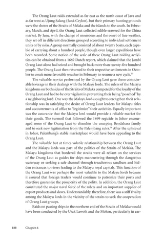 188 Chapter 6
The Orang Laut raids extended as far east as the north coast of Java and
as far west as Ujung Salang (Junk Ceylon), but their primary hunting grounds
were the shores of the Straits of Melaka and the islands to the south. In Febru-
ary, March, and April, the Orang Laut collected edible seaweed for the China
market. By June, with the change of monsoons and the onset of fine weather,
they set off in different directions grouped according to individual settlement
units or by suku. A group normally consisted of about twenty boats, each capa-
ble of carrying about a hundred people, though even larger expeditions have
been recorded. Some notion of the scale of these Orang Laut raiding activi-
ties can be obtained from a 1669 Dutch report, which claimed that the Jambi
Orang Laut alone had seized and brought back more than twenty-five hundred
people. The Orang Laut then returned to their respective settlements in Octo-
ber to await more favorable weather in February to resume a new cycle.57
The valuable service performed by the Orang Laut gave them consider-
able leverage in their dealings with the Malayu lords. The rulers of the Malayu
kingdoms on both sides of the Straits of Melaka competed for the loyalty of the
Orang Laut and had to be ever vigilant in preventing their being“poached”by
a neighboring lord. One way the Malayu lords sought to strengthen their rela-
tionship was in satisfying the desire of Orang Laut leaders for Malayu titles
and accoutrements of office to “legitimize” their activities. Equally important
was the assurance that the Malayu lord would provide a reliable market for
their goods. The turmoil that followed the 1699 regicide in Johor encour-
aged some of the Orang Laut to abandon the usurping Bendahara family
and to seek new legitimation from the Palembang ruler.58
After the upheaval
in Johor, Palembang’s stable marketplace would have been appealing to the
Orang Laut.
The valuable but at times volatile relationship between the Orang Laut
and the Malayu lords was part of the politics of the Straits of Melaka. The
Malayu kingdoms that bordered the straits were all reliant on the services
of the Orang Laut as guides for ships maneuvering through the dangerous
waterway or seeking a safe channel through treacherous sandbars and hid-
den entrances to rivers leading to the Malayu royal capitals. This function of
the Orang Laut was perhaps the most valuable to the Malayu lords because
it assured that foreign traders would continue to patronize their ports and
therefore guarantee the prosperity of the polity. In addition, the Orang Laut
constituted the major naval force of the rulers and an important supplier of
export products and slaves. Understandably, therefore, there was a stiff rivalry
among the Malayu lords in the vicinity of the straits to seek the cooperation
of Orang Laut groups.
Raids on passing ships in the northern end of the Straits of Melaka would
have been conducted by the Urak Lawoik and the Moken, particularly in ear-
 