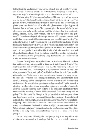 Introduction 9
bolster the individual member’s own sense of pride and self-worth.25
The pro-
cess of ethnic formation enables the individual and the group to select from,
in Joanne Nagel’s memorable phrase,“a portfolio of ethnic identities.”26
The increasing globalization in all spheres of life and the resulting human
and capital mobility have all but transformed our traditional perceptions. The
porous borders, transnational activities of individuals, and the merging of
global economic forces have all produced a phenomenon Arjun Appadurai
has described as an “ethnoscape.” By this neologism, he means “the landscape
of persons who make up the shifting world in which we live: tourists, immi-
grants, refugees, exiles, guest-workers, and other moving groups and per-
sons.”27
Those inhabiting this ethnoscape interact with the more conventional
established networks of affiliations to create new possibilities of unities. The
cultural dynamics of deterritorialization thus enable individuals and groups
to imagine themselves from a wider set of possibilities than ever before.28
For
a historian working in the precolonial period in Southeast Asia, the situation
described by Appadurai is familiar. The Straits of Melaka served as a channel
of goods, ideas, and news from the outside world, thus igniting the imagina-
tions of individuals and groups living along its shores to new possibilities of
ethnic and other affiliations.
A common origin and a shared ancestor form meaningful ethnic markers
that legitimize the group and reaffirm its sacred links to the past.Acknowledg-
ing the spiritual potency of the idea of origins, John Armstrong and Anthony
Smith have both used the concept of a mythomoteur, defined as “the con-
stitutive myth of the ethnic polity,” which is based on the belief in a mythic
primordial past.29
Adherence to a mythomoteur, they argue, provides a power-
ful sense of a “common fate” among its members, thus defining them from
others.30
Although Smith distinguishes between a dynastic and a communal
mythomoteur, he nevertheless questions whether one should insist on such a
division. He asks,“Is it true that upper-class culture was generally of an utterly
different character from the many cultures of the peasantry,and that therefore
there could be no sense of shared identity between the classes in any area or
polity?”31
In the case of the Malayu in the precolonial period, sumptuary laws
may have been created to recognize difference but customary law and shared
cultural ideas clearly emphasized the communal purpose, thereby strengthen-
ing group unity. Precolonial Southeast Asian societies were characterized by
strong bonds between chiefs/rulers and their subjects, who were often kinfolk.
When a larger unity was required, the dynastic mythomoteur served to estab-
lish the social and political bonding for the newly extended boundaries of the
group.32
In the theories of ethnicity, the elite groups play a leading role in the
creation of a group’s cultural ideology. But the process is not all one-sided,
 