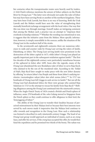 The Orang Laut and the Malayu 189
lier centuries when the transpeninsular routes were heavily used by traders.
A 1644 Dutch reference mentions the seizure of Johor subjects on the Perak
River by Orang Laut.59
The latter were obviously not under the ruler of Johor
but may have been serving Perak or another of the northern kingdoms. These
may have been Urak Lawoik, but there is no way of knowing. Both the Urak
Lawoik and the Moken would have seen the value of strengthening their
mutually beneficial exchange arrangement with the local rulers. One way that
this was done was through marriage. Ivanoff makes an intriguing comment
that among the Moken such a practice was an attempt to “imprison their
overlords in kinship relations.”60
Whether the wording was intentional or not,
it suggests that the initiative came from the Moken. More specific informa-
tion, however, is simply unavailable in the sources, unlike the situation of the
Orang Laut in the southern half of the straits.
In the seventeenth and eighteenth centuries there are numerous refer-
ences to raids and counter raids by Orang Laut serving the rulers of Jambi,
Palembang, or Johor. The Orang Laut serving Jambi were prominent in the
destruction of the Johor capital in 1673, while Johor’s Orang Laut played an
equally important part in the subsequent retaliation against Jambi.61
The first
few decades of the eighteenth century were particularly tumultuous because
of the upheaval in Johor after 1699. Soon after the regicide, many of the
Orang Laut abandoned the new Bendahara ruler of Johor to serve Raja Kecil,
who claimed to be the son of the murdered ruler. According to the Tuhfat
al-Nafis, Raja Kecil later sought to make peace with the new Johor dynasty
by offering “to return Johor’s Sea People and those from Johor’s outlying ter-
ritories (memulangkan rakyat Johor dan teluk rantau Johor).”62
In 1717 ten
boatloads of Orang Laut left Lingga to seek service in Jambi.63
But not all the
Orang Laut had abandoned Johor, for there were groups who assisted Raja
Sulaiman in 1723 in the attempt to rescue his family from Raja Kecil.64
Shift-
ing allegiances among the Orang Laut continued into the nineteenth century.
When the Anglo-Dutch Treaty of 1824 created a British and Dutch sphere of
influence, some 270 boatloads of the suku Galang moved to Singapore from
the Dutch sphere so they could continue to offer allegiance to their lord, the
Temenggong of Johor.65
The ability of the Orang Laut to transfer their loyalties because of per-
ceived mistreatment by their Malayu lord or because their best interests were
served by such moves made it imperative that the Malayu lord continue to
offer rewards and recognition to the Orang Laut. How such a relationship
was formed is described in early nineteenth-century Lingga. The head of an
Orang Laut group would approach an individual of means, such as an orang
kaya, and offer his services. If the orang kaya accepted the offer, he would then
fund the expedition and be promised two-thirds of the booty. The sultan was
 