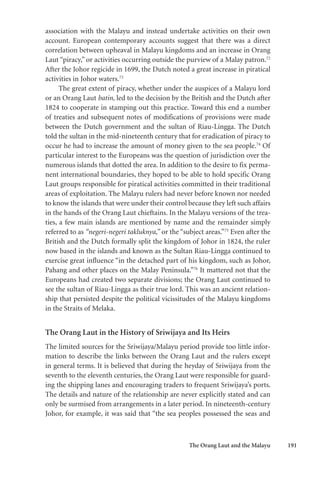 The Orang Laut and the Malayu 191
association with the Malayu and instead undertake activities on their own
account. European contemporary accounts suggest that there was a direct
correlation between upheaval in Malayu kingdoms and an increase in Orang
Laut “piracy,” or activities occurring outside the purview of a Malay patron.72
After the Johor regicide in 1699, the Dutch noted a great increase in piratical
activities in Johor waters.73
The great extent of piracy, whether under the auspices of a Malayu lord
or an Orang Laut batin, led to the decision by the British and the Dutch after
1824 to cooperate in stamping out this practice. Toward this end a number
of treaties and subsequent notes of modifications of provisions were made
between the Dutch government and the sultan of Riau-Lingga. The Dutch
told the sultan in the mid-nineteenth century that for eradication of piracy to
occur he had to increase the amount of money given to the sea people.74
Of
particular interest to the Europeans was the question of jurisdiction over the
numerous islands that dotted the area. In addition to the desire to fix perma-
nent international boundaries, they hoped to be able to hold specific Orang
Laut groups responsible for piratical activities committed in their traditional
areas of exploitation. The Malayu rulers had never before known nor needed
to know the islands that were under their control because they left such affairs
in the hands of the Orang Laut chieftains. In the Malayu versions of the trea-
ties, a few main islands are mentioned by name and the remainder simply
referred to as “negeri-negeri takluknya,” or the “subject areas.”75
Even after the
British and the Dutch formally split the kingdom of Johor in 1824, the ruler
now based in the islands and known as the Sultan Riau-Lingga continued to
exercise great influence “in the detached part of his kingdom, such as Johor,
Pahang and other places on the Malay Peninsula.”76
It mattered not that the
Europeans had created two separate divisions; the Orang Laut continued to
see the sultan of Riau-Lingga as their true lord. This was an ancient relation-
ship that persisted despite the political vicissitudes of the Malayu kingdoms
in the Straits of Melaka.
The Orang Laut in the History of Sriwijaya and Its Heirs
The limited sources for the Sriwijaya/Malayu period provide too little infor-
mation to describe the links between the Orang Laut and the rulers except
in general terms. It is believed that during the heyday of Sriwijaya from the
seventh to the eleventh centuries, the Orang Laut were responsible for guard-
ing the shipping lanes and encouraging traders to frequent Sriwijaya’s ports.
The details and nature of the relationship are never explicitly stated and can
only be surmised from arrangements in a later period. In nineteenth-century
Johor, for example, it was said that “the sea peoples possessed the seas and
 