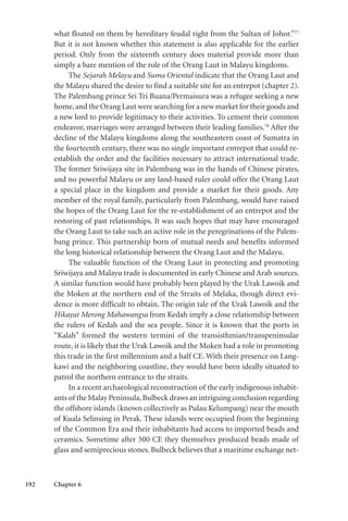 192 Chapter 6
what floated on them by hereditary feudal right from the Sultan of Johor.”77
But it is not known whether this statement is also applicable for the earlier
period. Only from the sixteenth century does material provide more than
simply a bare mention of the role of the Orang Laut in Malayu kingdoms.
The Sejarah Melayu and Suma Oriental indicate that the Orang Laut and
the Malayu shared the desire to find a suitable site for an entrepot (chapter 2).
The Palembang prince Sri Tri Buana/Permaisura was a refugee seeking a new
home,and the Orang Laut were searching for a new market for their goods and
a new lord to provide legitimacy to their activities. To cement their common
endeavor, marriages were arranged between their leading families.78
After the
decline of the Malayu kingdoms along the southeastern coast of Sumatra in
the fourteenth century, there was no single important entrepot that could re-
establish the order and the facilities necessary to attract international trade.
The former Sriwijaya site in Palembang was in the hands of Chinese pirates,
and no powerful Malayu or any land-based ruler could offer the Orang Laut
a special place in the kingdom and provide a market for their goods. Any
member of the royal family, particularly from Palembang, would have raised
the hopes of the Orang Laut for the re-establishment of an entrepot and the
restoring of past relationships. It was such hopes that may have encouraged
the Orang Laut to take such an active role in the peregrinations of the Palem-
bang prince. This partnership born of mutual needs and benefits informed
the long historical relationship between the Orang Laut and the Malayu.
The valuable function of the Orang Laut in protecting and promoting
Sriwijaya and Malayu trade is documented in early Chinese and Arab sources.
A similar function would have probably been played by the Urak Lawoik and
the Moken at the northern end of the Straits of Melaka, though direct evi-
dence is more difficult to obtain. The origin tale of the Urak Lawoik and the
Hikayat Merong Mahawangsa from Kedah imply a close relationship between
the rulers of Kedah and the sea people. Since it is known that the ports in
“Kalah” formed the western termini of the transisthmian/transpeninsular
route, it is likely that the Urak Lawoik and the Moken had a role in promoting
this trade in the first millennium and a half CE. With their presence on Lang-
kawi and the neighboring coastline, they would have been ideally situated to
patrol the northern entrance to the straits.
In a recent archaeological reconstruction of the early indigenous inhabit-
ants of the Malay Peninsula,Bulbeck draws an intriguing conclusion regarding
the offshore islands (known collectively as Pulau Kelumpang) near the mouth
of Kuala Selinsing in Perak. These islands were occupied from the beginning
of the Common Era and their inhabitants had access to imported beads and
ceramics. Sometime after 500 CE they themselves produced beads made of
glass and semiprecious stones. Bulbeck believes that a maritime exchange net-
 