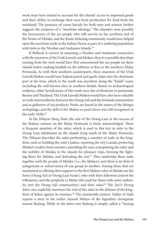 The Orang Laut and the Malayu 193
work must have existed to account for the islands’ access to imported goods
and their ability to exchange their own bead production for food from the
mainland. The presence of canoe burials for both men and women further
suggests the existence of a “maritime ideology.” The islanders were possibly
the forerunners of the sea people who still survive in the northern end of
the Straits of Melaka, and the Kuala Selinsing community would have helped
open the maritime trade in the Indian Ocean as part of a seafaring population
with links to the Nicobar and Andaman Islands.79
If Bulbeck is correct in assuming a Nicobar and Andaman connection
with the ancestors of the Urak Lawoik and Moken,then it is possible that ships
coming from the west would have first encountered the sea people on these
islands before making landfall on the Isthmus of Kra or the northern Malay
Peninsula. As with their southern counterparts, these ancestors of the Urak
Lawoik/Moken would have helped patrol and guide ships into the dominant
port at the time, which in the north was anywhere along the “Kalah” coast,
including the well-known sites in southern Kedah. Based on archaeological
evidence, other beneficiaries of this trade were the civilizations in peninsular
Burma and Thailand. The Urak Lawoik/Moken would have also been valuable
as trade intermediaries between the Orang Asli and the lowland communities
and as gatherers of sea products. Pearls are found in the waters of the Mergui
archipelago, and the skill of the Moken as pearl divers was still recognized in
the early 1920s.80
In the Hikayat Hang Tuah, the role of the Orang Laut in the success of
the Malayu venture on the Malay Peninsula is freely acknowledged. There
is frequent mention of the sakai, which is used in this text to refer to the
Orang Laut inhabitants in the islands lying south of the Malay Peninsula.
The Hikayat describes the sakai performing a number of tasks in the king-
dom, such as building the ruler’s palace, repairing the city’s canals, protecting
Melaka’s traders from enemies, patrolling the seas, transporting the ruler and
the nobility of Melaka to the islands for pleasure trips, forming the fight-
ing fleets for Melaka, and defending the city.81
They undertake these tasks
together with the people of Melaka (i.e., the Malayu), and there is no hint of
antagonism or subservience of one group to another. Among those that are
mentioned as offering their support to the first Malayu ruler of Melaka are the
batin (Orang Asli or Orang Laut heads), who with their followers control the
tributaries, and the penghulu (a Malay title used for those with some author-
ity over the Orang Asli communities) and their sakai.82
The Sya’ir Perang
Johor, too, explicitly mentions the role of the sakai in the defense of the king-
dom of Johor against its enemies.83
The nineteenth-century Tuhfat al-Nafis
repeats a story in the earlier Sejarah Melayu of the legendary strongman
named Badang. While in the latter text Badang is simply called a “Sayung
 