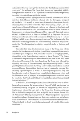 194 Chapter 6
subject (hamba orang Sayung),” the Tuhfat states that Badang was one of the
sea people.84
The authors of the Tuhfat, Raja Ahmad and his son Raja Ali Haji,
were prominent members of the Raja Muda court in Riau and were probably
repeating a popular tale current in the islands.
The Orang Laut also figure prominently in Pires’ Suma Oriental, which
relied on both Malayu traditions collected after the Portuguese conquest
of Melaka in 1511, as well as on the experiences of the Portuguese in Asia,
including Pires’ own. Pires writes that “the Celates [Orang Laut]85
...are cor-
sairs [corsairos] in small light craft...who go out pillaging in their boats and
fish, and are sometimes on land and sometimes at sea, of whom there are a
large number now in our time. They carry blow-pipes with their small arrows
of black hellebore which, as they touch blood, kill, as they often did to our
Portuguese in the enterprise and destruction of the famous city of Malacca
[Melaka], which is very famous among the nations.” He further explains that
they lived “near Singapore and also near Palembang,” and when they accom-
panied the Palembang prince in exile they came to live also in Karimun and
Melaka.86
This is the first time direct mention is made of the Orang Laut role in
assisting the Melaka ruler to defend the citadel.What impressed Pires was their
use of blowguns and poison darts, which he describes as being highly lethal,
thus adding to the Orang Laut’s reputation as feared fighters.87
The Orang
Laut’s specific responsibility was the ruler’s safety, for Pires’ states that “when
Paramjçura [Permaisura] fled from Palembang the Orang Laut followed his
company and thirty of them went along together protecting his life.”88
Safe-
guarding the ruler was a task the Orang Laut would have considered essential
to re-establishing the conditions for the revival of a successful entrepot. The
relatively rapid emergence of Melaka as a leading entrepot could very well
have been the result of the experience brought by the Palembang prince and
his followers as heirs of Sriwijaya. Wheatley earlier proposed such a link when
he concluded that “Malacca [Melaka] was founded as, rather than developed
into, a trading port.”89
In the Suma Oriental,the prince who succeeds his father as ruler in Palem-
bang refuses to assume the Javanese title of “sangaji,” which was imposed on
Palembang rulers by Majapahit. His influence in“neighboring lands,”indicat-
ing the many islands that were part of the Orang Laut domain, encourages
him to declare his independence from Majapahit and to assume the new title
of Permaisura.90
The impending arrival of a Majapahit punitive expedition
forces him to place a thousand men and their wives on junks and native boats,
while he remains on land with some six thousand men to resist the Javanese.
When the battle is clearly lost, the Permaisura sails off with his followers to
the islands.91
 