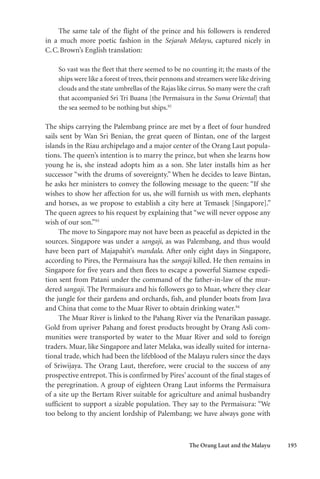 The Orang Laut and the Malayu 195
The same tale of the flight of the prince and his followers is rendered
in a much more poetic fashion in the Sejarah Melayu, captured nicely in
C.C.Brown’s English translation:
So vast was the fleet that there seemed to be no counting it; the masts of the
ships were like a forest of trees, their pennons and streamers were like driving
clouds and the state umbrellas of the Rajas like cirrus. So many were the craft
that accompanied Sri Tri Buana [the Permaisura in the Suma Oriental] that
the sea seemed to be nothing but ships.92
The ships carrying the Palembang prince are met by a fleet of four hundred
sails sent by Wan Sri Benian, the great queen of Bintan, one of the largest
islands in the Riau archipelago and a major center of the Orang Laut popula-
tions. The queen’s intention is to marry the prince, but when she learns how
young he is, she instead adopts him as a son. She later installs him as her
successor “with the drums of sovereignty.” When he decides to leave Bintan,
he asks her ministers to convey the following message to the queen: “If she
wishes to show her affection for us, she will furnish us with men, elephants
and horses, as we propose to establish a city here at Temasek [Singapore].”
The queen agrees to his request by explaining that “we will never oppose any
wish of our son.”93
The move to Singapore may not have been as peaceful as depicted in the
sources. Singapore was under a sangaji, as was Palembang, and thus would
have been part of Majapahit’s mandala. After only eight days in Singapore,
according to Pires, the Permaisura has the sangaji killed. He then remains in
Singapore for five years and then flees to escape a powerful Siamese expedi-
tion sent from Patani under the command of the father-in-law of the mur-
dered sangaji. The Permaisura and his followers go to Muar, where they clear
the jungle for their gardens and orchards, fish, and plunder boats from Java
and China that come to the Muar River to obtain drinking water.94
The Muar River is linked to the Pahang River via the Penarikan passage.
Gold from upriver Pahang and forest products brought by Orang Asli com-
munities were transported by water to the Muar River and sold to foreign
traders. Muar, like Singapore and later Melaka, was ideally suited for interna-
tional trade, which had been the lifeblood of the Malayu rulers since the days
of Sriwijaya. The Orang Laut, therefore, were crucial to the success of any
prospective entrepot. This is confirmed by Pires’ account of the final stages of
the peregrination. A group of eighteen Orang Laut informs the Permaisura
of a site up the Bertam River suitable for agriculture and animal husbandry
sufficient to support a sizable population. They say to the Permaisura: “We
too belong to thy ancient lordship of Palembang; we have always gone with
 
