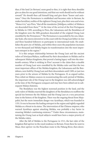 196 Chapter 6
thee; if the land [in Bertam] seem good to thee, it is right that thou shouldst
give us alms for our good intentions, and that our work should not be without
reward.” He should then call himself king and give them “honor and assis-
tance.” Once the Permaisura is established and becomes ruler in Bertam, he
makes hereditary nobles of the eighteen Orang Laut,plus their sons and wives.
“Hence it is,”says Pires,“that all the mandarins [fidallguos, nobles] of Malacca
are descended from these.”95
At the time of the arrival of the first Portuguese
to Melaka in 1509, according to Pires, the Laksamana and the Bendahara of
the kingdom were the fifth grandson descended of the original Orang Laut
ennobled by the Permaisura.96
The Permaisura is succeeded by his son, Iskan-
dar Syah,who moves downriver to the coast with his Orang Laut father-in-law
and three hundred followers to participate in international trade. He estab-
lishes the port city of Melaka, and within three years the population increases
to two thousand and Melaka begins its transformation into the most impor-
tant entrepot in the region.97
It is this unique relationship between the Orang Laut and the ancient
rulers of Sriwijaya/Malayu, reaffirmed by their descendants in Melaka and in
subsequent Malayu kingdoms, that proved a lasting legacy well into the nine-
teenth century. What is striking in Pires’ account is the claim that a sizeable
number of Orang Laut were ennobled by the Melaka ruler and that the two
most important offices of the Melaka kingdom, the Laksamana and the Ben-
dahara, were held by Orang Laut and their descendants until 1509, or just two
years prior to the seizure of Melaka by the Portuguese. If, as argued earlier,
Pires relied on Malayu sources in reconstructing this early period of Melaka,
the important role of the Orang Laut in the kingdom was still acknowledged
at the time of the Portuguese conquest and may have been edited out in sub-
sequent Malayu histories.
The Bendahara was the highest nonroyal position in the land, and the
early rulers of Melaka married the daughters of the Bendahara to reaffirm the
special ties between the the Malayu and the Orang Laut at a very precarious
time in the history of the kingdom. There was the ongoing threat from Maja-
pahit, but the more immediate danger was Ayutthaya, which was founded in
1351. It rose to become the leading entrepot in the region and rightly regarded
Melaka as a threat to its status. The intervention of the Chinese emperor, who
warned Ayutthaya against attacking Melaka, was probably a key factor in
ensuring Melaka’s continuing existence.98
Under these circumstances, main-
taining the Orang Laut as loyal subjects would have been a major priority of
the Melaka rulers.
After the fall of Melaka to the Portuguese in 1511, the last ruler of the
kingdom fled upriver to the royal residence in Bertam. From there he went to
Muar, then upriver via the Penarikan route to the Pahang River, then down-
 