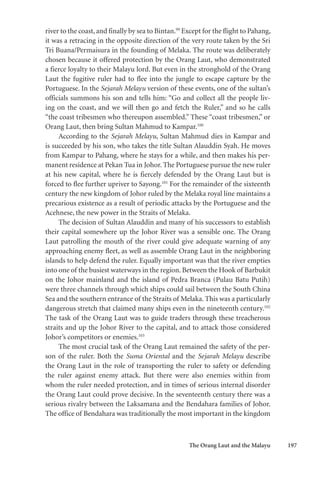 The Orang Laut and the Malayu 197
river to the coast, and finally by sea to Bintan.99
Except for the flight to Pahang,
it was a retracing in the opposite direction of the very route taken by the Sri
Tri Buana/Permaisura in the founding of Melaka. The route was deliberately
chosen because it offered protection by the Orang Laut, who demonstrated
a fierce loyalty to their Malayu lord. But even in the stronghold of the Orang
Laut the fugitive ruler had to flee into the jungle to escape capture by the
Portuguese. In the Sejarah Melayu version of these events, one of the sultan’s
officials summons his son and tells him: “Go and collect all the people liv-
ing on the coast, and we will then go and fetch the Ruler,” and so he calls
“the coast tribesmen who thereupon assembled.” These “coast tribesmen,” or
Orang Laut, then bring Sultan Mahmud to Kampar.100
According to the Sejarah Melayu, Sultan Mahmud dies in Kampar and
is succeeded by his son, who takes the title Sultan Alauddin Syah. He moves
from Kampar to Pahang, where he stays for a while, and then makes his per-
manent residence at Pekan Tua in Johor. The Portuguese pursue the new ruler
at his new capital, where he is fiercely defended by the Orang Laut but is
forced to flee further upriver to Sayong.101
For the remainder of the sixteenth
century the new kingdom of Johor ruled by the Melaka royal line maintains a
precarious existence as a result of periodic attacks by the Portuguese and the
Acehnese, the new power in the Straits of Melaka.
The decision of Sultan Alauddin and many of his successors to establish
their capital somewhere up the Johor River was a sensible one. The Orang
Laut patrolling the mouth of the river could give adequate warning of any
approaching enemy fleet, as well as assemble Orang Laut in the neighboring
islands to help defend the ruler. Equally important was that the river empties
into one of the busiest waterways in the region. Between the Hook of Barbukit
on the Johor mainland and the island of Pedra Branca (Pulau Batu Putih)
were three channels through which ships could sail between the South China
Sea and the southern entrance of the Straits of Melaka. This was a particularly
dangerous stretch that claimed many ships even in the nineteenth century.102
The task of the Orang Laut was to guide traders through these treacherous
straits and up the Johor River to the capital, and to attack those considered
Johor’s competitors or enemies.103
The most crucial task of the Orang Laut remained the safety of the per-
son of the ruler. Both the Suma Oriental and the Sejarah Melayu describe
the Orang Laut in the role of transporting the ruler to safety or defending
the ruler against enemy attack. But there were also enemies within from
whom the ruler needed protection, and in times of serious internal disorder
the Orang Laut could prove decisive. In the seventeenth century there was a
serious rivalry between the Laksamana and the Bendahara families of Johor.
The office of Bendahara was traditionally the most important in the kingdom
 