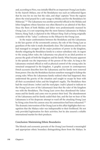 198 Chapter 6
and, according to Pires, was initially filled by an important Orang Laut leader.
In the Sejarah Melayu, one of the Bendaharas was such an influential figure
that he rose for no one but the ruler, and ships’ captains “from the regions
above the wind prayed for a safe voyage to Melaka and for the Bendahara Sri
Maharaja.”104
The Laksamana was another powerful official in the Melaka and
Johor kingdoms whose function was often likened to an admiral of the fleet.
Since the fleets of both Melaka and Johor were predominantly manned by
Orang Laut, it is not surprising that the most famous Laksamana in Malayu
history, Hang Tuah, is depicted in the Hikayat Hang Tuah as being originally
a member of the “sakai,” a reference in the Hikayat to the Orang Laut.
In the major confrontation between the Bendahara and the Laksamana
in the last quarter of the seventeenth century, the role of the Orang Laut as
guardians of the ruler is made abundantly clear. The Laksamana and his sons
had managed to arrogate all the major positions of power in the kingdom,
thereby relegating the Bendahara family to a minor subsidiary role. As regent
to the young Johor ruler, the Laksamana was placed in an ideal position to
pursue the goals of both the kingdom and his family. What became apparent
in the episode was the importance of the person of the ruler. As long as the
Laksamana retained official as well as physical control of the young ruler, he
remained unopposed in the kingdom. A graphic account in contemporary
Dutch accounts describes how the Laksamana and his family were removed
from power. One day the Bendahara faction somehow managed to kidnap the
young ruler. When the Laksamana family realized what had happened, they
understood the gravity of the situation and sought to escape by boat with
all their accumulated riches and the kingdom’s regalia. The Bendahara then
had the royal drums (nobat) and the reed pipes (nafiri) played to indicate to
the Orang Laut crew of the Laksamana’s boat that the ruler of the kingdom
was with the Bendahara. The Orang Laut crews thus abandoned the Laksa-
mana and his family and came over to protect their lord. The abandonment
of the Laksamana and his family sealed their fate, and the last we hear of the
Laksamana is of his desperate attempt to ward off the attacking Orang Laut
by firing coins from his cannon once his ammunition had been exhausted.105
The dramatic intervention of the Orang Laut in this affair highlights their rec-
ognition that the Malayu ruler was indispensable to their livelihood. He not
only provided legitimation for their activities, but he also assured a reliable
international market for their products.
Conclusion: Maintaining Ethnic Boundaries
The lifestyle and economic pursuits of the Orang Laut formed a meaningful
and appropriate ethnic boundary distinguishing them from the Malayu. In
 