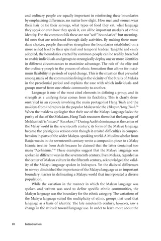10 Introduction
and ordinary people are equally important in reinforcing these boundaries
by emphasizing differences, no matter how slight. How men and women wear
their hair or tie their sarongs, what types of food they eat, what language
they speak or even how they speak it, can all be important markers of ethnic
identity. For the common folk these are not “soft” boundaries33
but meaning-
ful ones that are reinforced through daily activities. By making these mun-
dane choices, people themselves strengthen the boundaries established on a
more reified level by their spiritual and temporal leaders. Tangible and easily
adopted, the boundaries erected by common people can be readily breached
to enable individuals and groups to strategically deploy one or more identities
in different circumstances to maximize advantage. The role of the elite and
the ordinary people in the process of ethnic formation thus allows for maxi-
mum flexibility in periods of rapid change. This is the situation that prevailed
among many of the communities living in the vicinity of the Straits of Melaka
in the precolonial period and explains the ease with which individuals and
groups moved from one ethnic community to another.
Language is one of the most cited elements in defining a group, and its
strength as a unifying force comes from its flexibility. This is clearly dem-
onstrated in an episode involving the main protagonist Hang Tuah and the
maidens from Indrapura in the popular Malayu tale the Hikayat Hang Tuah.34
When the maidens apologize that their use of the Malayu language lacks the
purity of that of the Melakans, Hang Tuah reassures them that the language of
Melaka itself is“mixed”(kacukan).35
During Aceh’s dominance as the center of
the Malay world in the seventeenth century, its form of the Malayu language
became the prestigious version even though it created difficulties in compre-
hension in parts of the wider Malayu-speaking world. A Muslim scholar from
Banjarmasin in the seventeenth century wrote a companion piece to a Malay
Islamic treatise from Aceh because he claimed that the latter contained too
many “Acehnisms.”36
These examples suggest that the Malayu language was
spoken in different ways in the seventeenth century. Even Melaka, regarded as
the center of Malayu culture in the fifteenth century, acknowledged the valid-
ity of the Malayu language spoken in Indrapura. Yet the dialectal differences
in no way diminished the importance of the Malayu language as an important
boundary marker in delineating a Malayu world that incorporated a diverse
population.
While the variation in the manner in which the Malayu language was
spoken and written was used to define specific ethnic communities, the
Malayu language was the boundary for the ethnic category. The variations of
the Malayu language suited the multiplicity of ethnic groups that used that
language as a basis of identity. The late nineteenth century, however, saw a
change in the attitude toward language use. In order to learn more about the
 