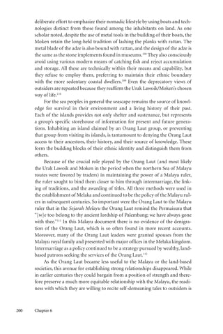 200 Chapter 6
deliberate effort to emphasize their nomadic lifestyle by using boats and tech-
nologies distinct from those found among the inhabitants on land. As one
scholar noted, despite the use of metal tools in the building of their boats, the
Moken retain the long-held tradition of lashing the planks with rattan. The
metal blade of the adze is also bound with rattan, and the design of the adze is
the same as the stone implements found in museums.108
They also consciously
avoid using various modern means of catching fish and reject accumulation
and storage. All these are technically within their means and capability, but
they refuse to employ them, preferring to maintain their ethnic boundary
with the more sedentary coastal dwellers.109
Even the deprecatory views of
outsiders are repeated because they reaffirm the Urak Lawoik/Moken’s chosen
way of life.110
For the sea peoples in general the seascape remains the source of knowl-
edge for survival in their environment and a living history of their past.
Each of the islands provides not only shelter and sustenance, but represents
a group’s specific storehouse of information for present and future genera-
tions. Inhabiting an island claimed by an Orang Laut group, or preventing
that group from visiting its islands, is tantamount to denying the Orang Laut
access to their ancestors, their history, and their source of knowledge. These
form the building blocks of their ethnic identity and distinguish them from
others.
Because of the crucial role played by the Orang Laut (and most likely
the Urak Lawoik and Moken in the period when the northern Sea of Malayu
routes were favored by traders) in maintaining the power of a Malayu ruler,
the ruler sought to bind them closer to him through intermarriage, the link-
ing of traditions, and the awarding of titles. All three methods were used in
the establishment of Melaka and continued to be the policy of the Malayu rul-
ers in subsequent centuries. So important were the Orang Laut to the Malayu
ruler that in the Sejarah Melayu the Orang Laut remind the Permaisura that
“[w]e too belong to thy ancient lordship of Palembang; we have always gone
with thee.”111
In this Malayu document there is no evidence of the denigra-
tion of the Orang Laut, which is so often found in more recent accounts.
Moreover, many of the Orang Laut leaders were granted spouses from the
Malayu royal family and presented with major offices in the Melaka kingdom.
Intermarriage as a policy continued to be a strategy pursued by wealthy, land-
based patrons seeking the services of the Orang Laut.112
As the Orang Laut became less useful to the Malayu or the land-based
societies, this avenue for establishing strong relationships disappeared. While
in earlier centuries they could bargain from a position of strength and there-
fore preserve a much more equitable relationship with the Malayu, the readi-
ness with which they are willing to recite self-demeaning tales to outsiders is
 