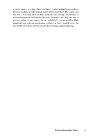 The Orang Laut and the Malayu 201
a subtle form of erecting ethnic boundaries to distinguish themselves from
those on land and even to forestall hostile action from them. The Orang Laut
and the Moken may have lost their economic and strategic importance to
the dominant ethnic land communities and their rulers, but they continue to
reinforce difference as a strategy for survival of their chosen way of life. Their
situation bears a strong resemblance to that of a closely related group, the
interior forest dwellers known collectively as Orang Asli/Suku Terasing.
 