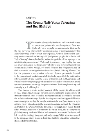 202
Chapter 7
The Orang Asli/Suku Terasing
and the Malayu
T
he interior of the Malay Peninsula and Sumatra is home
to numerous groups who are distinguished from the
Malayu by their nomadic or seminomadic lifestyles. In
the past they were referred to by distinctive names or more generally by the
areas where they lived or which they exploited. Only in the twentieth cen-
tury were names such as “Orang Asli” (indigenous people) in Malaysia and
“Suku Terasing” (isolated tribes) in Indonesia applied to all such groups as an
administrative convenience.1
While such terms convey marginality, this was
not always the case in the long history of intercourse between these interior
communities and the Malayu. For many centuries the complementarity of
their economies encouraged the maintenance of their differing lifeways. The
interior groups were the principal collectors of forest products in demand
in the international marketplace, while the Malayu provided the facilities for
international trade and were the source of the iron, salt, cloth, ceramics, and
other necessary and prestige goods desired by the interior communities.There
was every reason to encourage the preservation of these complementary and
mutually beneficial lifestyles.
This chapter provides another example of the manner in which a shift
in trade affected relationships between groups, leading to a reassessment of
ethnic boundaries. Prior to the late nineteenth century, the relations between
the Malayu and the Orang Asli/Suku Terasing were marked by profitable eco-
nomic arrangements. But the transformation of the land from forests to agri-
cultural export plantations in the nineteenth century removed the relevance
and value of the Orang Asli/Suku Terasing as the suppliers of highly desired
forest products. Pressures of modernity, the nation-state, and the competitive
global economy made the lifestyle and economic pursuits of the forest and
hill people increasingly irrelevant and undervalued. While some succumbed
to the pressures, others fought a dispiriting battle to retain their unique life-
styles and ethnic identities.
 
