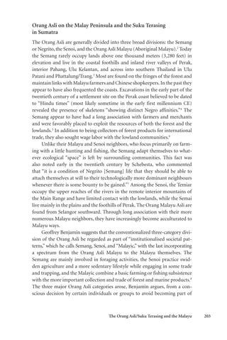 The Orang Asli/Suku Terasing and the Malayu 203
Orang Asli on the Malay Peninsula and the Suku Terasing
in Sumatra
The Orang Asli are generally divided into three broad divisions: the Semang
or Negrito, the Senoi, and the Orang Asli Malayu (Aboriginal Malayu).2
Today
the Semang rarely occupy lands above one thousand meters (3,280 feet) in
elevation and live in the coastal foothills and inland river valleys of Perak,
interior Pahang, Ulu Kelantan, and across into southern Thailand in Ulu
Patani and Phattalung/Trang.3
Most are found on the fringes of the forest and
maintain links with Malayu farmers and Chinese shopkeepers.In the past they
appear to have also frequented the coasts. Excavations in the early part of the
twentieth century of a settlement site on the Perak coast believed to be dated
to “Hindu times” (most likely sometime in the early first millennium CE)
revealed the presence of skeletons “showing distinct Negro affinities.”4
The
Semang appear to have had a long association with farmers and merchants
and were favorably placed to exploit the resources of both the forest and the
lowlands.5
In addition to being collectors of forest products for international
trade, they also sought wage labor with the lowland communities.6
Unlike their Malayu and Senoi neighbors, who focus primarily on farm-
ing with a little hunting and fishing, the Semang adapt themselves to what-
ever ecological “space” is left by surrounding communities. This fact was
also noted early in the twentieth century by Schebesta, who commented
that “it is a condition of Negrito [Semang] life that they should be able to
attach themselves at will to their technologically more dominant neighbours
whenever there is some bounty to be gained.”7
Among the Senoi, the Temiar
occupy the upper reaches of the rivers in the remote interior mountains of
the Main Range and have limited contact with the lowlands, while the Semai
live mainly in the plains and the foothills of Perak. The Orang Malayu Asli are
found from Selangor southward. Through long association with their more
numerous Malayu neighbors, they have increasingly become acculturated to
Malayu ways.
Geoffrey Benjamin suggests that the conventionalized three-category divi-
sion of the Orang Asli be regarded as part of “institutionalised societal pat-
terns,” which he calls Semang, Senoi, and “Malayic,” with the last incorporating
a spectrum from the Orang Asli Malayu to the Malayu themselves. The
Semang are mainly involved in foraging activities, the Senoi practice swid-
den agriculture and a more sedentary lifestyle while engaging in some trade
and trapping, and the Malayic combine a basic farming or fishing subsistence
with the more important collection and trade of forest and marine products.8
The three major Orang Asli categories arose, Benjamin argues, from a con-
scious decision by certain individuals or groups to avoid becoming part of
 
