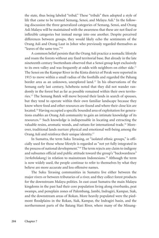 204 Chapter 7
the state, thus being labeled “tribal.” These “tribals” then adopted a style of
life that came to be termed Semang, Senoi, and Melayu Asli.9
In the follow-
ing discussion the three generalized categories of Semang, Senoi, and Orang
Asli Malayu will be maintained with the awareness that these are not fixed or
inflexible categories but instead merge into one another. Despite perceived
differences between groups, they would likely echo the sentiments of the
Orang Asli and Orang Laut in Johor who previously regarded themselves as
“leaves of the same tree.”10
A common belief persists that the Orang Asli practice a nomadic lifestyle
and roam the forests without any fixed territorial base. But already in the late
nineteenth century Swettenham observed that a Senoi group kept exclusively
to its own valley and was frequently at odds with neighbors on either side.11
The Senoi on the Kampar River in the Kinta district of Perak were reported in
1915 to move within a small radius of the foothills and regarded the Pahang
border area as an unknown, unexplored land.12
In his observations of the
Semang early last century, Schebesta noted that they did not wander ran-
domly in the forest but as far as possible remained within their own territo-
ries.13
The Semang Batek will move beyond their lands in search of spouses,
but they tend to operate within their own familiar landscape because they
know where food and other resources are found and where their close kin are
located.14
Having occupied a specific bounded area of exploitation for genera-
tions enables an Orang Asli community to gain an intimate knowledge of its
resources.15
Such knowledge is indispensable in locating and extracting the
valuable resins, aromatic woods, and rattans for international trade.16
More-
over, traditional lands nurture physical and emotional well-being among the
Orang Asli and reinforce their unique identity.17
In Sumatra, the term Suku Terasing, or “isolated ethnic groups,” is offi-
cially used for those whose lifestyle is regarded as “not yet fully integrated in
the process of national development.”18
The term rejects any claim to indigeny
and subsumes official and public attitude toward the group’s “backwardness”
(terkebelakang) in relation to mainstream Indonesians.19
Although the term
is now widely used, the people continue to refer to themselves by what they
believe are more accurate and less offensive names.
The Suku Terasing communities in Sumatra live either between the
major rivers or between tributaries of a river, and they collect forest products
for the downstream Malayu polities. In east coast Sumatra the main Malayu
kingdoms in the past had their core population living along riverbanks, peat
swamps, and peneplain zones of Palembang, Jambi, Indragiri, Kampar, Siak,
and the downstream areas of Rokan. More heavily populated were the pied-
mont floodplains in the Rokan, Siak, Kampar, the Indragiri basin, and the
northernmost parts of the Batang Hari River, where many of the Minang-
 