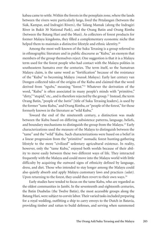 The Orang Asli/Suku Terasing and the Malayu 205
kabau came to settle.Within the forests in the peneplain zone, where the lands
between the rivers were particularly large, lived the Petalangan (between the
Siak, Kampar, and Indragiri Rivers), the Talang Mamak (along the Indragiri
River in Bukit 30 National Park), and the Orang Batin and Orang Rimba
(between the Batang Hari and the Musi). As collectors of forest products for
former Malayu kingdoms, they filled a complementary economic niche that
helped them to maintain a distinctive lifestyle and ethnic identity.20
Among the most well-known of the Suku Terasing is a group referred to
in ethnographic literature and in public discourse as “Kubu,” an exonym that
members of the group themselves reject. One suggestion is that it is a Malayu
term used for the forest people who had contact with the Malayu polities in
southeastern Sumatra over the centuries. The term itself, so the Sumatran
Malayu claim, is the same word as “fortification” because of the resistance
of the “Kubu” to becoming Malayu (masuk Malayu). Early last century van
Dongen collected tales of the origins of the Kubu and claimed that the word
derived from “ngubu,” meaning “forest.”21
Whatever the derivation of the
word, “Kubu” is often associated in many people’s minds with “primitive,”
“dirty,”“stupid,”etc., and is therefore rejected by the group.22
Instead, the term
Orang Batin, “people of the batin” [title of Suku Terasing leaders], is used by
the former“tame Kubu,”and Orang Rimba, or“people of the forest,”for those
formerly known in the literature as “wild Kubu.”
Toward the end of the nineteenth century, a distinction was made
between the Kubu based on differing subsistence patterns, language, beliefs,
and boundary mechanisms to distinguish the group from the Malayu.23
Early
characterizations used the measure of the Malayu to distinguish between the
“tame” and the “wild” Kubu. Such characterizations were based on a belief in
a linear progression from the “primitive” nomadic forest hunting-gathering
lifestyle to the more “civilized” sedentary agricultural existence. In reality,
however, only the “tame Kubu,” enjoyed both worlds because of their abil-
ity to move easily between these two different ways of life. They interacted
frequently with the Malayu and could move into the Malayu world with little
difficulty by acquiring the outward signs of ethnicity defined by language,
dress, and diet. Those who intended to stay longer among the Malayu could
also quietly absorb and apply Malayu customary laws and practices (adat).
Upon returning to the forest, they could then revert to their own ways.24
Early studies have tended to focus on the tame Kubu, who are regarded as
the oldest communities in Jambi. In the seventeenth and eighteenth centuries,
the Batin Duabelas (the Twelve Batin), the most accessible groups along the
Batang Hari, were subject to corvée labor. Their varied tasks included preparing
for a royal wedding, outfitting a ship to carry envoys to the Dutch in Batavia,
providing timber and rattan to build defenses, and serving when summoned
 