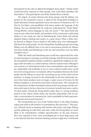 206 Chapter 7
downstream by the ruler to defend the kingdom from attack.25
Similar duties
would have been expected of other groups, such as the Batin Sembilan (the
Nine Batin),26
who generally live east of the Tembesi River in Jambi.
The degree of contact between the forest groups and the Malayu was
greatest in the nineteenth century. A dipati of the Orang Batin Sembilan in
Jambi informed a Dutch expedition sent to the interior of Sumatra in 1877–9
that he, his father, and grandfather had always spoken the language of the
Malayu. He even admitted that he could not understand the “Forest Kubu”
(Orang Rimba), whose language, he said, was “purer.”27
The dipati lived only
some twenty miles from Jambi, and members of his community could speak
Malayu. It was noted, too, that in Palembang the Forest Kubu had already
adopted Malayu clothing and cuisine to a great extent. When a Kubu fam-
ily dressed as Malayu went to Jambi to sell rubber, they were indistinguish-
able from the Jambi people. For the Orang Batin Sembilan groups, becoming
Malayu was not difficult since it was not an uncommon practice for Malayu
men from Jambi and Palembang to take one and sometimes even two Batin
Sembilan wives.28
While the Jambi and Palembang men would have appreciated the value
of such marriages in assuring a successful exchange with the local community,
the Orang Batin Sembilan families would have regarded the addition of a for-
eign trader favorably, as a useful mediator with the outside world. Although it
was necessary in international trade to have intermediaries who could oper-
ate comfortably and profitably in two or more cultural worlds, there would
have been strong pressure to maintain ethnic boundaries between the forest
people and the Malayu to assure the continuing success of the trade in forest
products. A change occurred in the relationship by the late nineteenth cen-
tury when forest products were no longer a major source of revenue for the
Malayu kingdoms or the British and Dutch colonial states. The rationale for
the maintenance of ethnic boundaries between the forest groups and the out-
side world came to be less a function of economic benefits and more a matter
of ethnic pride. Among the Orang Rimba today, there is a strong avoidance
pattern in the culture, which makes any intimate relationship with an out-
sider a contravention of customary law (adat) punishable by both supernatu-
ral sanction and societal rejection.29
The Orang Rimba live west of the Tembesi River in the Bukit Duabelas
region and north to the borders of contemporary Riau province.30
They pur-
sue a lifestyle based on hunting wild animals with spears and dogs, fishing,
and the gathering of wild fruits and roots, while the Orang Batin are more
likely to be semisedentary swidden agriculturalists. In the past, however,
they were reported to have used camouflaged pits to hunt large game, and
it was believed that their intensive hunting activities might have contributed
 