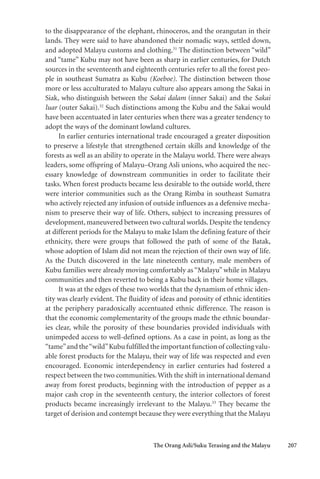The Orang Asli/Suku Terasing and the Malayu 207
to the disappearance of the elephant, rhinoceros, and the orangutan in their
lands. They were said to have abandoned their nomadic ways, settled down,
and adopted Malayu customs and clothing.31
The distinction between “wild”
and “tame” Kubu may not have been as sharp in earlier centuries, for Dutch
sources in the seventeenth and eighteenth centuries refer to all the forest peo-
ple in southeast Sumatra as Kubu (Koeboe). The distinction between those
more or less acculturated to Malayu culture also appears among the Sakai in
Siak, who distinguish between the Sakai dalam (inner Sakai) and the Sakai
luar (outer Sakai).32
Such distinctions among the Kubu and the Sakai would
have been accentuated in later centuries when there was a greater tendency to
adopt the ways of the dominant lowland cultures.
In earlier centuries international trade encouraged a greater disposition
to preserve a lifestyle that strengthened certain skills and knowledge of the
forests as well as an ability to operate in the Malayu world. There were always
leaders, some offspring of Malayu–Orang Asli unions, who acquired the nec-
essary knowledge of downstream communities in order to facilitate their
tasks. When forest products became less desirable to the outside world, there
were interior communities such as the Orang Rimba in southeast Sumatra
who actively rejected any infusion of outside influences as a defensive mecha-
nism to preserve their way of life. Others, subject to increasing pressures of
development, maneuvered between two cultural worlds. Despite the tendency
at different periods for the Malayu to make Islam the defining feature of their
ethnicity, there were groups that followed the path of some of the Batak,
whose adoption of Islam did not mean the rejection of their own way of life.
As the Dutch discovered in the late nineteenth century, male members of
Kubu families were already moving comfortably as “Malayu” while in Malayu
communities and then reverted to being a Kubu back in their home villages.
It was at the edges of these two worlds that the dynamism of ethnic iden-
tity was clearly evident. The fluidity of ideas and porosity of ethnic identities
at the periphery paradoxically accentuated ethnic difference. The reason is
that the economic complementarity of the groups made the ethnic boundar-
ies clear, while the porosity of these boundaries provided individuals with
unimpeded access to well-defined options. As a case in point, as long as the
“tame”and the“wild”Kubu fulfilled the important function of collecting valu-
able forest products for the Malayu, their way of life was respected and even
encouraged. Economic interdependency in earlier centuries had fostered a
respect between the two communities.With the shift in international demand
away from forest products, beginning with the introduction of pepper as a
major cash crop in the seventeenth century, the interior collectors of forest
products became increasingly irrelevant to the Malayu.33
They became the
target of derision and contempt because they were everything that the Malayu
 