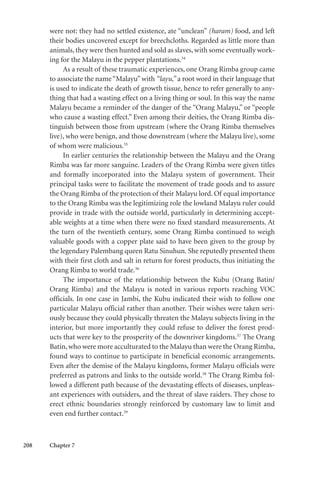 208 Chapter 7
were not: they had no settled existence, ate “unclean” (haram) food, and left
their bodies uncovered except for breechcloths. Regarded as little more than
animals, they were then hunted and sold as slaves, with some eventually work-
ing for the Malayu in the pepper plantations.34
As a result of these traumatic experiences, one Orang Rimba group came
to associate the name“Malayu”with “layu,” a root word in their language that
is used to indicate the death of growth tissue, hence to refer generally to any-
thing that had a wasting effect on a living thing or soul. In this way the name
Malayu became a reminder of the danger of the “Orang Malayu,” or “people
who cause a wasting effect.” Even among their deities, the Orang Rimba dis-
tinguish between those from upstream (where the Orang Rimba themselves
live), who were benign, and those downstream (where the Malayu live), some
of whom were malicious.35
In earlier centuries the relationship between the Malayu and the Orang
Rimba was far more sanguine. Leaders of the Orang Rimba were given titles
and formally incorporated into the Malayu system of government. Their
principal tasks were to facilitate the movement of trade goods and to assure
the Orang Rimba of the protection of their Malayu lord. Of equal importance
to the Orang Rimba was the legitimizing role the lowland Malayu ruler could
provide in trade with the outside world, particularly in determining accept-
able weights at a time when there were no fixed standard measurements. At
the turn of the twentieth century, some Orang Rimba continued to weigh
valuable goods with a copper plate said to have been given to the group by
the legendary Palembang queen Ratu Sinuhun. She reputedly presented them
with their first cloth and salt in return for forest products, thus initiating the
Orang Rimba to world trade.36
The importance of the relationship between the Kubu (Orang Batin/
Orang Rimba) and the Malayu is noted in various reports reaching VOC
officials. In one case in Jambi, the Kubu indicated their wish to follow one
particular Malayu official rather than another. Their wishes were taken seri-
ously because they could physically threaten the Malayu subjects living in the
interior, but more importantly they could refuse to deliver the forest prod-
ucts that were key to the prosperity of the downriver kingdoms.37
The Orang
Batin,who were more acculturated to the Malayu than were the Orang Rimba,
found ways to continue to participate in beneficial economic arrangements.
Even after the demise of the Malayu kingdoms, former Malayu officials were
preferred as patrons and links to the outside world.38
The Orang Rimba fol-
lowed a different path because of the devastating effects of diseases, unpleas-
ant experiences with outsiders, and the threat of slave raiders. They chose to
erect ethnic boundaries strongly reinforced by customary law to limit and
even end further contact.39
 