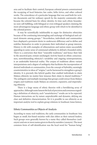 Introduction 11
area and to facilitate their control, European colonial powers commissioned
the recopying of local histories, law codes, belles lettres, and other cultural
works. The coincidence of a particular language that was used both for writ-
ten documents and for ordinary speech by the majority community often
became the colonial basis for ethnic identity. In time such ethnic boundar-
ies were self-fulfilling, with bilingual or even trilingual speakers claiming the
most advantageous language and ethnic group with which to be identified to
the colonial powers.
It may be scientifically indefensible to argue for distinctive ethnicities
because of the continuing intermingling and exchange of biological and cul-
tural elements among groups.37
Nevertheless, individuals and communities
have displayed a persistent desire to underscore difference and to define and
redefine themselves in order to promote their individual or group interests.
History is rife with examples of ethnonations and nation-states successfully
appealing to some sense of communal solidarity to defend a bounded entity.
There is a conviction that their “venerable traditions,” and hence their link
to the ancestral past, remain unchanged. Activity based on ethnic conscious-
ness, notwithstanding ethnicity’s variability and ongoing reinterpretations,
is an undeniable historical reality. The corpus of traditions allows variant
interpretations and a degree of ambiguity that facilitates the incorporation of
desired individuals or communities. Even the concept of hybridity, seemingly
counterintuitive to ideas of “origins,”can be harnessed to strengthen a group’s
identity. It is precisely this hybrid quality that enabled individuals to claim
Malayu ethnicity no matter how tenuous their claim to shared traditions.38
The ambiguity and multiple meanings that groups could extract from Malayu
origins and traditions made Malayu an extensive, expansive, and imperializ-
ing ethnicity.
There is a large menu of ethnic theories with a bewildering array of
approaches.Althoughsomelamentthelackof precisionandconsensusregard-
ing a definition of ethnicity, such “unsatisfactory” results are to be expected.
Human interactions are by nature unpredictable and dynamic, defying any
clear and definitive characterization. Yet it is possible to use ethnicity as an
important analytic tool to explain group relations in Southeast Asian history.
Ethnic Communities as Objects of Analysis
According to many oral traditions, the early communities in Southeast Asia
began as small, kin-based societies with clan elders as their natural leaders.
Such groups were generally known by a name they called themselves (end-
onym) and one or more names given to them by outsiders (exonym).The most
common form of self-identification was the local word for “human being”
 