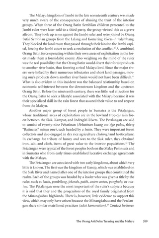 The Orang Asli/Suku Terasing and the Malayu 209
The Malayu kingdom of Jambi in the late seventeenth century was made
very much aware of the consequences of abusing the trust of the interior
groups. When three of the Orang Batin Sembilan children presented to the
Jambi ruler were later sold to a third party, the group viewed this as a grave
affront. They took up arms against the Jambi ruler and were joined by Orang
Batin Sembilan groups from the Lalang and Komering Rivers in Palembang.
They blocked the land route that passed through their land to the Jambi capi-
tal, forcing the Jambi court to seek a resolution of the conflict.40
A combined
Orang Batin force operating within their own areas of exploitation in the for-
est made them a formidable enemy. Also weighing on the mind of the ruler
was the real possibility that the Orang Batin would divert their forest products
to another river basin, thus favoring a rival Malayu lord. Since the major riv-
ers were linked by their numerous tributaries and short land passages, mov-
ing one’s products down another river basin would not have been difficult.41
What is also evident in this incident was the balanced relationship based on
economic self-interest between the downstream kingdom and the upstream
Orang Batin. Before the nineteenth century, there was little real attraction for
the Orang Batin to seek a lifestyle associated with the Malayu because it was
their specialized skill in the rain forest that assured their value to and respect
from the Malayu.
Another major group of forest people in Sumatra is the Petalangan,
whose traditional areas of exploitation are in the lowland tropical rain for-
est between the Siak, Kampar, and Indragiri Rivers. The Petalangan are said
to consist of twenty-nine Pebatinan (Pebatinan kuang oso tigo pulou, thirty
“Batinates” minus one), each headed by a batin. They were important forest
collectors and also engaged in dry rice agriculture (ladang) and horticulture.
In exchange for tribute of honey and wax to the Siak ruler, they obtained
iron, salt, and cloth, items of great value to the interior populations.42
The
Petalangan were typical of the forest peoples both on the Malay Peninsula and
in Sumatra who from early times established lucrative exchange agreements
with the Malayu.
The Petalangan are associated with two early kingdoms,about which very
little is known. The first was the kingdom of Gassip, which was established on
the Siak River and named after one of the interior groups that constituted the
realm. Each of the groups was headed by a leader who was given a title by the
ruler, such as batin, pembilang, jokerah, patih, anten-anten, panghulu, or tua-
tua. The Petalangan were the most important of the ruler’s subjects because
it is said that they and the progenitors of the royal family originated from
the Minangkabau highlands. There is, however, little evidence to support this
view, which may only have arisen because the Minangkabau and the Petalan-
gan share similar matrilineal practices (adat kamanakan).43
Contact between
 