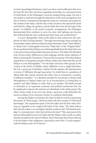 The Orang Asli/Suku Terasing and the Malayu 211
terombo (genealogical histories), and it was these oral recollections that were
the basis for the ruler’s decisions regarding ownership, use, and preservation
of tribal lands. In the Petalangan’s nyanyian panjang (long songs), the aim is
not simply to entertain through the adventures of the main protagonists, but
also to instruct. Interspersed through the songs are customary prescriptions,
the wisdom of the elders, and the story of the ancestors who opened the lands
and built the village, the gardens, and the fields that form the heritage of the
group.51
In addition to the purely economic arrangements, the Petalangan
demonstrated their readiness to serve the ruler with fighting men because
they believed that the ruler could protect them from any outside threat.52
A recent ethnographic study of the Sakai in Siak underscores the com-
plexity of Suku Terasing identity.53
Through intermarriage, there emerged an
intermediate ethnic identity, which the Sakai themselves term “Sakai Malayu”
or “Sakai Cino” to distinguish it from the “Sakai Asli,” or the “Original Sakai.”
Yet one professed Sakai Malayu was indistinguishable from the SakaiAsli,even
to the point of possessing similar shamanic practices.The Sakai Asli will admit
only of some minor differences in their language and the earlier adoption of
Islam as forming the“boundaries”between the two groups. The Sakai Malayu
regard both as Orang Riau (people of Riau), while some claim that they are all
Malayu or even Minangkabau.54
For the Sakai and many other groups in the
vicinity of the Straits of Melaka, ethnic affiliation is not a single fixed iden-
tity but a spectrum of identities. Nathan Porath explains this phenomenon
in terms of “affiliation through association,” in which there is a gradation of
affinal links that extend outward into other areas to incorporate a number
of different outsiders.55
It is therefore possible for one group to declare itself
Minangkabau or Malayu under one set of circumstances, as Orang Riau in
another, and Sakai Malayu or Sakai Asli in yet another. This fluid concept
of ethnicities is an important economic and political mechanism that can
be employed to advance the interests of individuals or the whole group. The
ethnic choice made at any one time along a spectrum could determine the
success or failure of an economic venture or a political relationship.
Among the Malayu in Sumatra, the Sakai in Siak are noted as possessing
the powers of “black magic,” which the Sakai call olemu tangan ki’i (left-hand
knowledge). The explanation given is that the Sakai and the Riau Suku Tera-
sing are regarded as the magical left hand of the sultan. The Sakai believe
that only the sultan as an exemplary Muslim could use this “left-hand knowl-
edge”or mystical power (sakti) derived from the land.56
This expression of the
special relationship between the Sakai and the Malayu ruler recalls an earlier
episode recorded in the Sejarah Melayu, where Demang Lebar Daun, believed
to be the leader of the indigenous community, enters into a “social compact”
with the Malayu ruler Sri Tri Buana.57
 