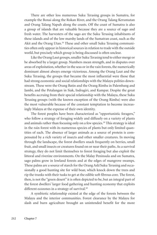 212 Chapter 7
There are other less numerous Suku Terasing groups in Sumatra, for
example the Bonai along the Rokan River, and the Orang Talang Kerumutan
and Orang Talang Napuh along the coasts. Off the coast of Sumatra is also
a group of islands that are valuable because they are a source of sago and
fresh water. The harvesters of the sago are the Suku Terasing inhabitants of
these islands and of the low marshy lands of the Sumatran coast, such as the
Akit and the Orang Utan.58
These and other small Suku Terasing communi-
ties often only appear in historical sources in relation to trade with the outside
world, but precisely which group is being discussed is often unclear.
Like the Orang Laut groups,smaller Suku Terasing tend to either merge or
be absorbed by a larger group. Numbers mean strength, and in disputes over
areas of exploitation, whether in the seas or in the rain forests, the numerically
dominant almost always emerge victorious. Among the Orang Laut and the
Suku Terasing, the groups that became the most influential were those that
had strong economic and social relationships with the Malayu polities down-
stream. These were the Orang Batin and the Orang Rimba in Palembang and
Jambi, and the Petalangan in Siak, Indragiri, and Kampar. Despite the great
benefits accruing from their special relationship with the Malayu, these Suku
Terasing groups (with the known exception of the Orang Rimba) were also
the most vulnerable because of the constant temptation to become increas-
ingly Malayu at the expense of their own identity.
The forest peoples have been characterized as “opportunistic foragers,”
who follow a strategy of foraging widely and diffusely on a variety of plants
and animals rather than focusing only on a few species.59
This strategy is ideal
in the rain forest with its numerous species of plants but only limited quan-
tities of each. The absence of larger animals as a source of protein is com-
pensated by a rich variety of insects and other smaller creatures. In moving
through the landscape, the forest dwellers snack frequently on berries, small
fruit, and small insects or creatures found on or near their paths. As a survival
strategy, they do not limit themselves to forest foraging but also exploit the
littoral and riverine environments. On the Malay Peninsula and on Sumatra,
sago palms grow in lowland forests and at the edges of mangrove swamps.
These palms are a source of starch for the Orang Asli/Suku Terasing and occa-
sionally a good hunting site for wild boar, which knock down the trees and
rip the trunks with their tusks to get at the edible soft fibrous core. The forest,
then, is not the “green desert” it is often depicted to be, but an integral part of
the forest dwellers’ larger food gathering and hunting economy that exploits
different ecozones in a strategy of survival.60
A symbiotic relationship existed at the edge of the forests between the
Malayu and the interior communities. Forest clearance by the Malayu for
slash and burn agriculture brought an unintended benefit for the more
 