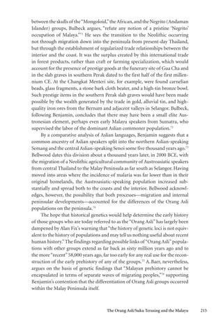 The Orang Asli/Suku Terasing and the Malayu 215
between the skulls of the“Mongoloid,”theAfrican,and the Negrito (Andaman
Islander) groups, Bulbeck argues, “refute any notion of a pristine ‘Negrito’
occupation of Malaya.”71
He sees the transition to the Neolithic occurring
not through migration down into the peninsula from present-day Thailand,
but through the establishment of regularized trade relationships between the
interior and the coast. It was the surplus created by this international trade
in forest products, rather than craft or farming specialization, which would
account for the presence of prestige goods at the funerary site of Gua Cha and
in the slab graves in southern Perak dated to the first half of the first millen-
nium CE. At the Changkat Menteri site, for example, were found carnelian
beads, glass fragments, a stone bark cloth beater, and a high-tin bronze bowl.
Such prestige items in the southern Perak slab graves would have been made
possible by the wealth generated by the trade in gold, alluvial tin, and high-
quality iron ores from the Bernam and adjacent valleys in Selangor. Bulbeck,
following Benjamin, concludes that there may have been a small elite Aus-
tronesian element, perhaps even early Malayu speakers from Sumatra, who
supervised the labor of the dominant Aslian commoner population.72
By a comparative analysis of Aslian languages, Benjamin suggests that a
common ancestry of Aslian speakers split into the northern Aslian-speaking
Semang and the central Aslian-speaking Senoi some five thousand years ago.73
Bellwood dates this division about a thousand years later, in 2000 BCE, with
the migration of a Neolithic agricultural community of Austroasiatic speakers
from central Thailand to the Malay Peninsula as far south as Selangor. Having
moved into areas where the incidence of malaria was far lower than in their
original homelands, the Austroasiatic-speaking population increased sub-
stantially and spread both to the coasts and the interior. Bellwood acknowl-
edges, however, the possibility that both processes—migration and internal
peninsular developments—accounted for the differences of the Orang Asli
populations on the peninsula.74
The hope that historical genetics would help determine the early history
of those groups who are today referred to as the “Orang Asli” has largely been
dampened by Alan Fix’s warning that “the history of genetic loci is not equiv-
alent to the history of populations and may tell us nothing useful about recent
human history.”The findings regarding possible links of “Orang Asli”popula-
tions with other groups extend as far back as sixty million years ago and to
the more“recent”58,000 years ago, far too early for any real use for the recon-
struction of the early prehistory of any of the groups.75
A.Baer, nevertheless,
argues on the basis of genetic findings that “Malayan prehistory cannot be
encapsulated in terms of separate waves of migrating peoples,”76
supporting
Benjamin’s contention that the differentiation of Orang Asli groups occurred
within the Malay Peninsula itself.
 