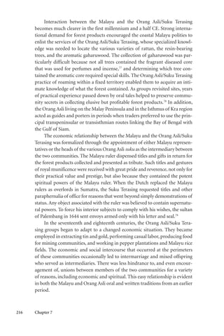 216 Chapter 7
Interaction between the Malayu and the Orang Asli/Suku Terasing
becomes much clearer in the first millennium and a half CE. Strong interna-
tional demand for forest products encouraged the coastal Malayu polities to
enlist the services of the Orang Asli/Suku Terasing, whose specialized knowl-
edge was needed to locate the various varieties of rattan, the resin-bearing
trees, and the aromatic gaharuwood. The collection of gaharuwood was par-
ticularly difficult because not all trees contained the fragrant diseased core
that was used for perfumes and incense,77
and determining which tree con-
tained the aromatic core required special skills. The Orang Asli/Suku Terasing
practice of roaming within a fixed territory enabled them to acquire an inti-
mate knowledge of what the forest contained. As groups revisited sites, years
of practical experience passed down by oral tales helped to preserve commu-
nity secrets in collecting elusive but profitable forest products.78
In addition,
the Orang Asli living on the Malay Peninsula and in the Isthmus of Kra region
acted as guides and porters in periods when traders preferred to use the prin-
cipal transpeninsular or transisthmian routes linking the Bay of Bengal with
the Gulf of Siam.
The economic relationship between the Malayu and the Orang Asli/Suku
Terasing was formalized through the appointment of either Malayu represen-
tatives or the heads of the various Orang Asli suku as the intermediary between
the two communities. The Malayu ruler dispensed titles and gifts in return for
the forest products collected and presented as tribute. Such titles and gestures
of royal munificence were received with great pride and reverence, not only for
their practical value and prestige, but also because they contained the potent
spiritual powers of the Malayu ruler. When the Dutch replaced the Malayu
rulers as overlords in Sumatra, the Suku Terasing requested titles and other
paraphernalia of office for reasons that went beyond simply demonstrations of
status. Any object associated with the ruler was believed to contain supernatu-
ral powers. To force his interior subjects to comply with his wishes, the sultan
of Palembang in 1644 sent envoys armed only with his letter and seal.79
In the seventeenth and eighteenth centuries, the Orang Asli/Suku Tera-
sing groups began to adapt to a changed economic situation. They became
employed in extracting tin and gold, performing casual labor, producing food
for mining communities, and working in pepper plantations and Malayu rice
fields. The economic and social intercourse that occurred at the perimeters
of these communities occasionally led to intermarriage and mixed offspring
who served as intermediaries. There was less hindrance to, and even encour-
agement of, unions between members of the two communities for a variety
of reasons, including economic and spiritual. This easy relationship is evident
in both the Malayu and Orang Asli oral and written traditions from an earlier
period.
 