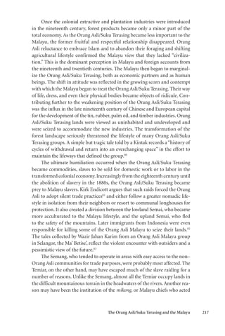 The Orang Asli/Suku Terasing and the Malayu 217
Once the colonial extractive and plantation industries were introduced
in the nineteenth century, forest products became only a minor part of the
total economy. As the Orang Asli/Suku Terasing became less important to the
Malayu, the former fruitful and respectful relationship disappeared. Orang
Asli reluctance to embrace Islam and to abandon their foraging and shifting
agricultural lifestyle confirmed the Malayu view that they lacked “civiliza-
tion.” This is the dominant perception in Malayu and foreign accounts from
the nineteenth and twentieth centuries. The Malayu then began to marginal-
ize the Orang Asli/Suku Terasing, both as economic partners and as human
beings. The shift in attitude was reflected in the growing scorn and contempt
with which the Malayu began to treat the Orang Asli/Suku Terasing.Their way
of life, dress, and even their physical bodies became objects of ridicule. Con-
tributing further to the weakening position of the Orang Asli/Suku Terasing
was the influx in the late nineteenth century of Chinese and European capital
for the development of the tin, rubber, palm oil, and timber industries. Orang
Asli/Suku Terasing lands were viewed as uninhabited and undeveloped and
were seized to accommodate the new industries. The transformation of the
forest landscape seriously threatened the lifestyle of many Orang Asli/Suku
Terasing groups. A simple but tragic tale told by a Kintak records a“history of
cycles of withdrawal and return into an everchanging space” in the effort to
maintain the lifeways that defined the group.80
The ultimate humiliation occurred when the Orang Asli/Suku Terasing
became commodities, slaves to be sold for domestic work or to labor in the
transformed colonial economy.Increasingly from the eighteenth century until
the abolition of slavery in the 1880s, the Orang Asli/Suku Terasing became
prey to Malayu slavers. Kirk Endicott argues that such raids forced the Orang
Asli to adopt silent trade practices81
and either follow a greater nomadic life-
style in isolation from their neighbors or resort to communal longhouses for
protection. It also created a division between the lowland Semai, who became
more acculturated to the Malayu lifestyle, and the upland Semai, who fled
to the safety of the mountains. Later immigrants from Indonesia were even
responsible for killing some of the Orang Asli Malayu to seize their lands.82
The tales collected by Wazir Jahan Karim from an Orang Asli Malayu group
in Selangor, the Ma’ Betise’, reflect the violent encounter with outsiders and a
pessimistic view of the future.83
The Semang, who tended to operate in areas with easy access to the non–
Orang Asli communities for trade purposes, were probably most affected. The
Temiar, on the other hand, may have escaped much of the slave raiding for a
number of reasons. Unlike the Semang, almost all the Temiar occupy lands in
the difficult mountainous terrain in the headwaters of the rivers.Another rea-
son may have been the institution of the mikong, or Malayu chiefs who acted
 