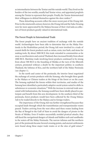 218 Chapter 7
as intermediaries between the Temiar and the outside world. They lived on the
borders of the two worlds, usually had Temiar wives, and appointed penghulu
among the Temiar to represent their people. Finally, the Temiar demonstrated
their willingness to defend themselves against the slave raiders.84
These disturbing accounts reflect the more recent past of the Orang Asli.
Prior to the nineteenth century,however,the OrangAsli and the Suku Terasing
were far more appreciated by the Malayu because of their vital tasks as collec-
tors of forest products greatly valued in international trade.
The Forest People in International Trade
The forest people have an ancient tradition of exchange with the outside
world. Archaeologists have been able to determine that on the Malay Pen-
insula in the Hoabinhian period, the Orang Asli were involved in a trade of
coastal shells for forest products such as rattan, resin, tree bark, and stone for
making tools. By about 3000 BCE this trade extended to communities as far
away as northwestern and central Thailand, then increased briskly from about
2000 BCE. Maritime trade involving forest products continued to be strong
from about 500 BCE to the founding of Melaka at the turn of the fifteenth
century, promoted without a doubt by the important polities in southern
Thailand, the Isthmus of Kra, and the northern half of the Malay Peninsula
(see chapter 1).
In the north and center of the peninsula, the interior Senoi negotiated
the exchange of certain products with the Semang, who brought these goods
to the Malayu or Chinese traders at the fringe of the forest or on the coast.
The Semang exploited the forests within their territories, and studies of the
Semang have identified a particularly adaptive social system suited to shifts in
subsistence or economic situations.85
With the increase in external trade asso-
ciated with Indianization, the Semang would have been ideally placed to par-
ticipate and benefit from this new development. In the southern third of the
peninsula, forest products would have been collected by the Orang Malayu
Asli to be traded directly to the Malayu and to foreign traders.
The importance of the Orang Asli was further strengthened because they
occupied lands through which the transisthmian and transpeninsular routes
passed. Traders arriving from the west often used these routes leading from
the Bay of Bengal to the Gulf of Siam to avoid the dangers of pirates in the
Straits of Melaka. Even if traders successfully avoided piratical attacks, they
still faced the navigational dangers of islands and hidden reefs and sandbanks
in the waters off the Malay Peninsula. The narrow isthmus and the northern
part of the peninsula became favored crossing points, and ancient settlements
were found along these major trade routes or at the sites of gold mines.86
 
