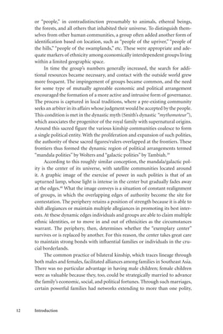 12 Introduction
or “people,” in contradistinction presumably to animals, ethereal beings,
the forests, and all others that inhabited their universe. To distinguish them-
selves from other human communities, a group often added another form of
identification based on location, such as “people of the upriver,” “people of
the hills,” “people of the swamplands,” etc. These were appropriate and ade-
quate markers of ethnicity among economically interdependent groups living
within a limited geographic space.
In time the group’s numbers generally increased, the search for addi-
tional resources became necessary, and contact with the outside world grew
more frequent. The impingement of groups became common, and the need
for some type of mutually agreeable economic and political arrangement
encouraged the formation of a more active and intrusive form of governance.
The process is captured in local traditions, where a pre-existing community
seeks an arbiter in its affairs whose judgment would be accepted by the people.
This condition is met in the dynastic myth (Smith’s dynastic “mythomoteur”),
which associates the progenitor of the royal family with supernatural origins.
Around this sacred figure the various kinship communities coalesce to form
a single political entity. With the proliferation and expansion of such polities,
the authority of these sacred figures/rulers overlapped at the frontiers. These
frontiers thus formed the dynamic region of political arrangements termed
“mandala polities” by Wolters and “galactic polities” by Tambiah.39
According to this roughly similar conception, the mandala/galactic pol-
ity is the center of its universe, with satellite communities located around
it. A graphic image of the exercise of power in such polities is that of an
upturned lamp, whose light is intense in the center but gradually fades away
at the edges.40
What the image conveys is a situation of constant realignment
of groups, in which the overlapping edges of authority become the site for
contestation. The periphery retains a position of strength because it is able to
shift allegiances or maintain multiple allegiances in promoting its best inter-
ests. At these dynamic edges individuals and groups are able to claim multiple
ethnic identities, or to move in and out of ethnicities as the circumstances
warrant. The periphery, then, determines whether the “exemplary center”
survives or is replaced by another. For this reason, the center takes great care
to maintain strong bonds with influential families or individuals in the cru-
cial borderlands.
The common practice of bilateral kinship, which traces lineage through
both males and females, facilitated alliances among families in Southeast Asia.
There was no particular advantage in having male children; female children
were as valuable because they, too, could be strategically married to advance
the family’s economic, social, and political fortunes. Through such marriages,
certain powerful families had networks extending to more than one polity,
 