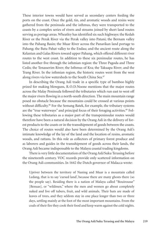 The Orang Asli/Suku Terasing and the Malayu 219
These interior towns would have served as secondary centers feeding the
ports on the coast. Once the gold, tin, and aromatic woods and resins were
gathered from the peninsula and the isthmus, they were transported to the
coasts by a complex series of rivers and streams joined by short land routes
serving as portage areas.Wheatley has identified six such highways: the Kedah
River or the Perak River via the Perak valley into Patani; the Bernam valley
into the Pahang Basin; the Muar River across the Panarikan land portage to
Pahang; the Batu Pahat valley to the Endau; and the ancient route along the
Kelantan and Galas Rivers toward upper Pahang, which offered different river
routes to the west coast. In addition to these six peninsular routes, he has
listed another five through the isthmian region: the Three Pagoda and Three
Cedis; the Tenasserim River; the Isthmus of Kra; the Takuapa River; and the
Trang River. In the isthmian region, the historic routes went from the west
along rivers via low watersheds to the South China Sea.87
In describing the Orang Asli trade in a specific type of bamboo highly
prized for making blowguns, R.O.D.Noone mentions that the major routes
across the Malay Peninsula followed the tributaries which run east to west off
the major rivers flowing in a north-south direction. The main mountain range
posed no obstacle because the mountains could be crossed at various points
without difficulty.88
For the Semang Batek, for example, the tributary systems
are the “true waterways” and principal focus of their foraging activities.89
Fol-
lowing these tributaries as a major part of the transpeninsular routes would
therefore have been a natural decision by the Orang Asli in the delivery of for-
est products to the coasts or in the transshipment of goods between the coasts.
The choice of routes would also have been determined by the Orang Asli’s
intimate knowledge of the lay of the land and the location of resins, aromatic
woods, and rattans. In this role as collectors of primary forest produce and
as laborers and guides in the transshipment of goods across their lands, the
Orang Asli became indispensable to the Malayu coastal trading kingdoms.
There is very little documentation of the Orang Asli/Suku Terasing before
the nineteenth century. VOC records provide only scattered information on
the Orang Asli communities. In 1642 the Dutch governor of Malacca wrote:
Upriver between the territory of Naning and Muar is a mountain called
Ledang, that is to say ‘cursed land’, because there are many ghosts there (so
the people say). Residing there is a nation of Malayu called “Bouirousse”
[Benuas], or “wildmen,” where the men and women go about completely
naked and live off tubers, fruit, and wild animals. Their huts are made of
leaves of trees, and they seldom stay in one place longer than two or three
days, settling mainly at the foot of the most important mountains. From the
coals of their fire they cook their food and keep warm against the cold nights.
 