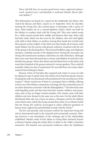 220 Chapter 7
These wild folk have on occasion good bezoar stones, eaglewood [gaharu-
wood, Aquilaria Lam.] and kelembak [a medicinal rhubarb, Rheum offici-
nale, Baillon].90
This information was based on a report by the Syahbandar Jan Menie, who
visited the Benuas and filed a report on 21 September 1642. He describes
meeting the Orang Asli, who carried spears or blowpipes with a quiver of
darts. Their leaders sat on a covered platform (balai), which was built by
the Malayu to conduct trade with the Orang Asli. They were naked except
for a cloth wound around their middle and between their legs. Some only
had bark cloth, which was also worn by the children, who were tied tightly
with cloth to their fathers or mothers, leaving their hands free to hold onto
their parents as they walked. At the balai were three heads, all of whom could
speak Malayu, but the person with greatest authority remained with the rest
of the group at the Kassang River. They hunted buffaloes, pigs, and elephants
and gave a detailed account of the elephant hunt. During the encounter, the
Orang Asli roasted some monkeys, which they ate with wild tubers. Although
there were some three thousand men, women, and children in total, they were
divided into groups. Those that Menie met had about forty in the band, with
some three hundred of the group scattered in various gardens. They could all
assemble within two days if summoned. He was told there were many others
scattered from Pahang to Patani.
Because of fear of foul play, they required each visitor to swear an oath
by taking two sips of salted water into which a keris had been placed. Anyone
breaking the oath was threatened with punishment by the sacred power of the
weapon.91
Menie wanted one of them to accompany him to Melaka, offering
to leave one of his Malayu companions as hostage, but they refused because of
an earlier disastrous encounter with the Minangkabau.92
The latter had come
with beguiling words and then had seized the women, children, and posses-
sions, and so they no longer trusted outsiders. The women came with their
children and were dressed in the same way as the men. For the adults Menie
distributed cloth, salt, rice, a keris, six spears, a blowgun, and for the children
some Dutch coins, which they hung around their necks. It was Menie’s belief
that the Orang Asli could be encouraged to collect sufficient quantities of
bezoar stone, eaglewood, and kelembak to trade with the Dutch.93
The few and sporadic early accounts confirm the important Orang Asli
role in international trade in the sixteenth and seventeenth centuries. Miss-
ing, however, is any description of the exchange and of the relationships
established. Maeda’s study of four Jakun or Orang Hulu (formerly known
as Benua) hamlets along the Endau River in Johor in the 1960s is therefore
instructive. The hamlets were permanent residences where the inhabitants
 