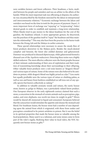 The Orang Asli/Suku Terasing and the Malayu 221
were swidden farmers and forest collectors. Their headman, a batin, medi-
ated between his people and outsiders and was an arbiter in the affairs of the
hamlet. While his most important task was officiating at disputes, his author-
ity was circumscribed by the freedom exercised by the Jakun in interpersonal
and intercommunity relations.94
Economic exchange between the Jakun and
outsiders was based on the time in took for the process of payment (bayar). A
more important form of exchange was “repaying” or “reciprocating” (balas)
desired goods in order to establish and maintain a long-term relationship.
When Maeda tried to pay money to the Jakun headman for the cost of the
gasoline, the headman refused. A more appropriate gesture, he discovered,
was the purchase of the gasoline itself to“repay”the headman and thus main-
tain the relationship.95
This may also have been the practice in the barter trade
between the Orang Asli and the Malayu in earlier centuries.
These special relationships were necessary to assure the steady flow of
forest products downriver to the Malayu ports. Besides the much-desired
camphor and benzoin, the forest also yielded dammar and gaharuwood.
Dammar was produced in diseased dipterocarps, while gaharuwood formed a
diseased core of the Aquilaria malaccensis. Detecting these resins was a highly
skilled endeavor. The most effective collectors were the forest peoples because
of their intimate understanding of their area of exploitation and their tradi-
tion of transmitting knowledge about their surroundings to their offspring.
Other valuable forest products were a red resin known as “dragon’s blood”
and various types of rattans. Some of the rattans were also believed to be anti-
dotes to poison, while dragon’s blood was highly prized as a dye.96
Less exotic
but equally profitable were the various types of rattan or climbing palms, as
well as wax and honey from beehives established on tall trees not of any spe-
cific species but known collectively as sialang.97
In addition to valuable aromatic woods and rattans, the exotic bezoar
stone, known as guliga in Malayu, was a particularly valued forest product.
One European observer in the early eighteenth century claimed that such a
stone, a concretion in the stomach of certain animals such as porcupines, pigs,
snakes, and even elephants, was worth ten times its weight in gold.98
Slivers
would be shaved off, immersed in liquid and consumed. Europeans believed
that the concoction would stimulate the appetite and cleanse the stomach and
blood. For Southeast Asians, the bezoar stone had a number of uses depend-
ing upon the animal from which it originated, with those from snakes and
porcupines considered to be potent antidotes to poison. But it was the belief
in its spiritual properties that made the bezoar stone so valuable among the
local populations. Many used it as a talisman, and some stones came to form
part of the ruler’s regalia. Realizing their value to local rulers, the VOC fre-
quently sent bezoar stones as gifts.99
 