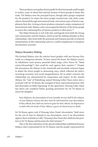 222 Chapter 7
These products were gathered principally by the forest people and brought
to traders, some of whom had married women of forest groups to foster this
trade. The Malayu were the principal buyers, though other groups competed
for the products. In return the forest people received iron, salt, cloth, exotic
objects obtained through international trade,and various types of food to sup-
plement their diet. As long as forest products remained a major component of
international trade, Malayu rulers encouraged the lifestyle of the forest people
to ensure the continuing flow of interior products to their ports.100
The Malay Peninsula is rich with tales and legends from both the Orang
Asli communities and the Malayu, which reveal the shifting attitudes in their
relationships. Tales from both the peninsula and Sumatra provide an internal
interpretation of this relationship and are a useful complement to European
documentary accounts.
Malayu Boundary Making
The lowland Malayu view the interior forest peoples with awe because they
reside in a dangerous domain. To have tamed the forest, the Malayu reason,
its inhabitants must possess powerful black magic (ilmu hitam, lit. “black
sciences/knowledge”) that could be used against their enemies.101
Despite
this perception, the Malayu in the nineteenth and twentieth centuries began
to depict the forest people in demeaning ways, which reflected the latter’s
increasing economic and social marginalization. Yet in earlier centuries the
relationship was characterized by cooperation and respect. In the Sejarah
Melayu, the “raja” of Palembang named Demang Lebar Daun enters into a
covenant with Sri Tri Buana, the youngest of three supernatural princes who
had descended on Bukit Siguntang. In the agreement, Demang Lebar Daun
lays down one condition before granting permission for Sri Tri Buana to
marry his daughter:
Your Highness, the descendants of your humble servant shall be the subjects
of your Majesty’s throne, but they must be well treated by your descendants.
If they offend, they shall not, however grave be their offense, be disgraced or
reviled with evil words: if their offence is grave, let them be put to death.
Sri Tri Buana agrees only if Demang Lebar Daun’s descendants “shall never
for the rest of time be disloyal to my descendants, even if my descendants
oppress them and behave evilly.”Demang Lebar Daun then abdicates his posi-
tion to Sri Tri Buana and becomes his chief minister.102
This is the first indication of the special relationship established between
Malayu rulers (represented by Sri Tri Buana) and the people (represented by
 