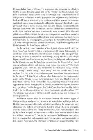 The Orang Asli/Suku Terasing and the Malayu 223
Demang Lebar Daun). “Demang” is a common title presented by a Malayu
lord to a Suku Terasing leader, and so the “people” in this document may
refer to the forest people (most likely the Orang Batin). The presentation of
Malayu titles to heads of interior groups was one important way the Malayu
lord would have maintained good relations and thus assured the uninter-
rupted delivery of forest products. In addition to “demang,” these leaders were
given such titles as dipati, jenang, batin, etc., and became the intermediaries
between their people and the Malayu. Because of their role in international
trade, these heads of the forest communities were honored with titles and
gifts from the Malayu court. Such formal arrangements were instrumental in
encouraging the distinction in lifestyle and hence economic function between
the Malayu and the forest peoples.According to the Suma Oriental, the Orang
Asli were among those who offered assistance to the Palembang prince and
his followers in the founding of Melaka.103
In the earliest extant recension of the Sejarah Malayu, dated 1612, the
term “Sakai” can be interpreted as synonymous with Orang Asli generally or
as subjects of one of the principal officials in Melaka.104
The ambiguity sur-
rounding the term is removed in the Undang-Undang Melaka (Melaka Legal
Digest), which may have been compiled during the height of Melaka’s power
in the fifteenth century. In these legal prescriptions the Orang Asli are listed
among Melaka’s subjects and fighting force (Sakai bala tentara).105
The tenth
paragraph (fasal) refers to a law pertinent to the “biduanda orang,” “muda-
muda orang,” “hamba orang,” “Sakai orang,” and the “hamba raja.” Liauw
explains that they refer to the various types of servants or slaves mentioned
in the digest.106
It is difficult to know what distinguished the various cate-
gories in the Melaka period. Early last century, Skeat and Blagden believed
that “Sakai” derived from the Sanskrit sakhi, meaning “friend,” which often
appears with seva or siva (propitious, friendly, dear) in Vedic hymns. Based on
this etymology, Couillard suggests that “Sakai” may have been used by Indian
traders for the Orang Asli who were their “partners in a trading alliance.”107
The ultimate derivation of the term is still undetermined and continues to
invite speculation.
Wilkinson believes that the distinction between the various types of
Malayu subjects was based on the extent of assimilation to Malayu culture.
He therefore proposes a hierarchy with the lowest being the sakai, who were
aborigines who did not speak Malayu; then the rakyat, who were aborigines
who did speak Malayu; and finally the biduanda, who were aborigines who
spoke Malayu, accepted Malayu culture, and had been received as equals into
the Malayu community.108
Despite the neatness of Wilkinson’s conception,
there is evidence that such categories and even meanings were never static. In
the Hikayat Hang Tuah, the references to “biduanda” suggest that they were
 