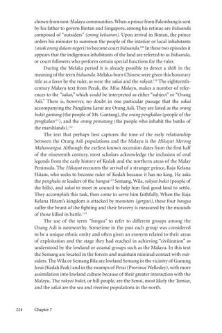 224 Chapter 7
chosen from non-Malayu communities.When a prince from Palembang is sent
by his father to govern Bintan and Singapore, among his retinue are biduanda
composed of “outsiders” (orang keluaran). Upon arrival in Bintan, the prince
orders his minister to summon the people of the interior or local inhabitants
(anak orang dalam negeri) to become court biduanda.109
In these two episodes it
appears that the indigenous inhabitants of the land are referred to as biduanda,
or court followers who perform certain special functions for the ruler.
During the Melaka period it is already possible to detect a shift in the
meaning of the term biduanda. Melaka-born Chinese were given this honorary
title as a favor by the ruler, as were the sakai and the rakyat.110
The eighteenth-
century Malayu text from Perak, the Misa Malayu, makes a number of refer-
ences to the “sakai,” which could be interpreted as either “subject” or “Orang
Asli.” There is, however, no doubt in one particular passage that the sakai
accompanying the Panglima Larut are Orang Asli. They are listed as the orang
bukit gantang (the people of Mt. Gantang), the orang pengkalan (people of the
pengkalan111
), and the orang pematang (the people who inhabit the banks of
the marshlands).112
The text that perhaps best captures the tone of the early relationship
between the Orang Asli populations and the Malayu is the Hikayat Merong
Mahawangsa. Although the earliest known recension dates from the first half
of the nineteenth century, most scholars acknowledge the inclusion of oral
legends from the early history of Kedah and the northern areas of the Malay
Peninsula. The Hikayat recounts the arrival of a stranger prince, Raja Kelana
Hitam, who seeks to become ruler of Kedah because it has no king. He asks
the penghulu or leaders of the bangsa113
Semang, Wila, rakyat bukit (people of
the hills), and sakai to meet in council to help him find good land to settle.
They accomplish this task, then come to serve him faithfully. When the Raja
Kelana Hitam’s kingdom is attacked by monsters (gergasi), these four bangsa
suffer the brunt of the fighting and their bravery is measured by the mounds
of those killed in battle.114
The use of the term “bangsa” to refer to different groups among the
Orang Asli is noteworthy. Sometime in the past each group was considered
to be a unique ethnic entity and often given an exonym related to their areas
of exploitation and the stage they had reached in achieving “civilization” as
understood by the lowland or coastal groups such as the Malayu. In this text
the Semang are located in the forests and maintain minimal contact with out-
siders. The Wila or Semang Bila are lowland Semang in the vicinity of Gunung
Jerai (Kedah Peak) and in the swamps of Perai (Province Wellesley),with more
assimilation into lowland culture because of their greater interaction with the
Malayu. The rakyat bukit, or hill people, are the Senoi, most likely the Temiar,
and the sakai are the sea and riverine populations in the north.
 