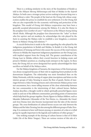 The Orang Asli/Suku Terasing and the Malayu 225
There is a striking similarity in the story of the foundation of Kedah as
told in the Hikayat Merong Mahawangsa and that of Melaka in the Sejarah
Malayu. In both cases a stranger prince arrives seeking to become king over a
land without a ruler. The people of the land are the Orang Asli, whose coop-
eration enables the prince to establish his new settlement. It is the Orang Asli
who are also responsible for the economic well-being and protection of the
kingdom. This model of Orang Asli–Malayu cooperation may have been a
generally accepted phenomenon among the Malayu. It is also the theme in
the penglipur lara (soother of care)115
tale known as the Hikayat Awang Sulong
Merah Muda. Although the penglipur lara characterizes the “sakai” as those
who live upriver and eat monkeys, he acknowledges the role played by the
batin in assisting the Malayu ruler to establish a new kingdom, a common
theme in Malayu–Orang Asli relations.116
A crucial distinction is made in the tales regarding the roles played by the
indigenous populations in Kedah and Melaka. In Kedah it is the Orang Asli
populations of Semang and Senoi who assure the success of the royal venture;
whereas in Melaka the important indigenous populations are the Orang Laut,
with implied support from the Orang Asli. The greater contribution of the
Orang Laut in Melaka reflects their crucial function in helping create and
preserve Melaka’s position as a leading trade entrepot in the region. In these
texts, the Orang Asli are never denigrated but openly acknowledged for their
sacrifices on behalf of the Malayu rulers.
For the Malayu kingdoms of Sumatra, the importance of the forest groups
was always recognized because of their role in supplying forest products to the
downstream kingdoms. The relationship was more formalized than on the
Malay Peninsula, with the issuing of copper plate inscriptions and letters to the
interior groups of Suku Terasing to assure the flow of goods. Stories of mar-
riages between a Suku Terasing princess and a downstream Malayu prince were
not uncommon, but a more telling measure of the close relationship between
the two communities is the intertwining of their cultural heroes. Barbara
Andaya describes a thought world in which spiritually powerful figures move
easily in and out of the different communities, providing points of intersection
which help bind the groups together. Heroic figures in Malayu folklore, such as
Iskandar Zulkarnain (Alexander of the Two Horns, i.e., Alexander the Great)
and Arya Damar, have also become incorporated into the tales of the interior
groups. The cross-fertilization of cultural heroes occurs not only between the
MalayuandtheSukuTerasing,butalsoamongthedifferentgroupsof SukuTera-
sing. It is common to have well-known poyang, or ancestors of a clan or a tribal
group, be equally important in the legends and traditions of other groups.117
One striking example of the sharing of culture heroes is that of Si Pahit
Lidah (He of the Bitter Tongue). There are various version of this tale of a
 