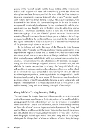 226 Chapter 7
poyang of the Pasemah people, but the thread linking all the versions is Si
Pahit Lidah’s supernatural birth and extraordinary powers. His adventures
throughout southeast Sumatra provided the material for localized interpreta-
tions and opportunities to create links with other groups.118
Another signifi-
cant cultural hero was Puteri Pinang Masak, a Minangkabau princess, who
is courted by Tun Telanai of a downriver kingdom. In the tale the suitor is
unsuccessful, but the relations between the two remain cordial and the prin-
cess is accepted as a daughter and her brothers come to settle along upriver
tributaries. The princess eventually marries a Turk, and from their union
comes Orang Kaya Hitam, one of Jambi’s greatest ancestors. The story of his
rejecting Majapahit overlordship, obtaining supernatural objects for his king-
dom, and establishing the Jambi royal house contribute to the popularity of
this figure. In these tales there is an acceptance of the interconnectedness of
all the groups through common ancestors.119
In the folklore and earlier literature of the Malayu in both Sumatra
and the Malay Peninsula, the Orang Asli/Suku Terasing communities were
regarded with respect and even awe. As noted above, their association with
the forests, which held such terror for most Malayu, reinforced the belief in
their spiritual potency and ability to wield supernatural powers against their
enemies. The relationship was also characterized by economic interdepen-
dency. The downriver Malayu kingdoms provided the essential iron, salt, and
cloth for the interior communities. In exchange, the Orang Asli/Suku Terasing
delivered forest resins, aromatic woods, and rattans, which were highly valued
in the international trade conducted in the Malayu port cities. In addition
to collecting forest products, the Orang Asli/Suku Terasing provided a useful
function in safeguarding the trade routes. All these factors contributed to the
positive portrayal of the Orang Asli/Suku Terasing in early Malayu tales and
legends. The recognition of the necessary link between the two groups is also
evident in early Orang Asli/Suku Terasing portrayals of the Malayu.
Orang Asli/Suku Terasing Boundary Making
The oral tales of the interior forest and hill communities are a storehouse of
societal knowledge regarding great deities, the origins of the world and of the
group, proper behavior, and customary laws that use avoidance to strengthen
ethnic boundaries. Despite local differences, certain themes emerge in many
of these tales. One of the most important is the depiction of the Orang Asli
and the Malayu as siblings, with the former being the first to settle the region.
Juli Edo, a Semai anthropologist, collected a number of “true tales” (chermor)
from his people. According to one of these, the Orang Asli are the younger
siblings of the Malayu, both of whom are children of Adam living in Meng-
 