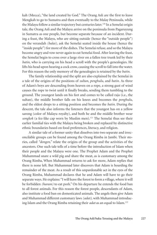 The Orang Asli/Suku Terasing and the Malayu 227
kah (Mecca), “the land created by God.” The Orang Asli are the first to leave
Mengkah to go to Sumatra and then eventually to the Malay Peninsula, while
the Malayu follow a similar trajectory but centuries later.120
In a Semelai origin
tale, the Orang Asli and the Malayu arrive on the peninsula from Pagaruyung
in Sumatra as one people, but become separate because of an incident. Dur-
ing a feast, the Malayu, who are sitting outside (hence the “outside people”)
on the verandah (balai), ask the Semelai seated inside the house (hence the
“inside people”) for more of the dishes. The Semelai refuse, and so the Malayu
become angry and vow never again to eat Semelai food.After leaving the feast,
the Semelai begin to cross over a large river on a fallen tree trunk led by their
batin, who is carrying on his head a scroll with the people’s genealogies. He
lifts his head upon hearing a cock crow, causing the scroll to fall into the water.
For this reason the only memory of the genealogies is retained by the batin.
The family relationship and the split are also explained by the Semelai in
a tale of the origins of the positions of sultan, penghulu, and batin. As three
of Adam’s boys are descending from heaven on a rope, a strong gust of wind
causes the rope to twist until it finally breaks, sending them tumbling to the
ground. The youngest lands on his feet and comes to be called raja (i.e., the
sultan), the middle brother falls on his knees and becomes the penghulu,
and the eldest drops to a sitting position and becomes the batin. During the
descent, the tale also informs the listeners that the youngest has on a yellow
sarong (color of Malayu royalty), and both he and the middle brother wear
songkok (a fez-like cap worn by Muslim men).121
The Semelai thus see their
earlier familial ties with the Malayu being broken and replaced by distinctive
ethnic boundaries based on food preferences, literacy, and religion.
A similar tale of a former unity that dissolves into two separate and irrec-
oncilable groups can be found among the Orang Rimba in Jambi. Their sto-
ries, called “dongen,” relate the origins of the group and the activities of the
ancestors. One such tale tells of a time before the introduction of Islam when
their people and the Malayu were one. The Prophet Adam and the Prophet
Muhammad snare a wild pig and share the meat, as is customary among the
Orang Rimba, When Muhammad returns to ask for more, Adam replies that
there is none left. But Muhammad later discovers that Adam is hoarding the
remainder of the meat. As a result of this unpardonable act in the eyes of the
Orang Rimba, Muhammad declares that he and Adam will have to go their
separate ways. He explains:“I will leave the forest to form a village, where it will
be forbidden (haram) to eat pork.” On his departure he extends the food ban
to all forest animals. For this reason the forest people, descendants of Adam,
also institute a food ban on domesticated animals. The angels then give Adam
and Muhammad different customary laws (adat), with Muhammad introduc-
ing Islam and the Orang Rimba retaining their adat as an equal to Islam.122
 