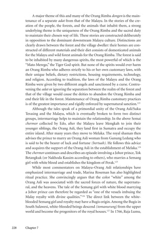 228 Chapter 7
A major theme of this and many of the Orang Rimba dongen is the main-
tenance of a separate adat from that of the Malayu. In the stories of the cre-
ation of the people, the forests, and the animals that inhabit them, a strong
underlying theme is the uniqueness of the Orang Rimba and the sacred duty
to maintain their chosen way of life. These stories are constructed deliberately
in opposition to the dominant downstream Malayu culture. Distinctions are
clearly drawn between the forest and the village dweller: their homes are con-
structed of different materials and their diet consists of domesticated animals
for the Malayu and wild forest animals for the Orang Rimba. The forest is said
to be inhabited by many dangerous spirits, the most powerful of which is the
“Mato Merego,” the Tiger God spirit. But none of the spirits would ever harm
an Orang Rimba who adheres strictly to his or her own customary laws, with
their unique beliefs, dietary restrictions, housing requirements, technology,
and religion. According to tradition, the laws of the Malayu and the Orang
Rimba were given by two different angels and sanctioned by a curse. Contra-
vening the adat or ignoring the separation between the realm of the forest and
that of the village would cause the deities to abandon the Orang Rimba and
end their life in the forest. Maintenance of Orang Rimba customary practices
is of the greatest importance and rigidly enforced by supernatural sanction.123
Although the tales speak of a primordial unity of the Orang Asli/Suku
Terasing and the Malayu, which is eventually broken to form two distinct
groups, intermarriage helps to maintain the relationship. In the above Semai
chermor collected by Edo, after the Malayu leave Mengkah to join their
younger siblings, the Orang Asli, they land first in Sumatra and occupy the
entire island. After many years they move to Melaka. The royal shaman then
advises the prince to marry an Orang Asli woman from Gunung Ledang who
is said to be the bearer of luck and fortune (bertuah). He follows this advice
and acquires the support of the Orang Asli in the establishment of Melaka.124
The chermor continues and describes an episode involving a Johor prince, Tok
Betangkuk (or Nakhoda Kassim according to others), who marries a Semang
girl with white blood and establishes the kingdom of Perak.125
While most commentators on Malayu–Orang Asli relationships have
emphasized intermarriage and trade, Marina Roseman has also highlighted
ritual practice. She convincingly argues that the color “white” among the
Orang Asli was associated with the sacred forces of nature, the supernatu-
ral, and the heavens. The tale of the Semang girl with white blood marrying
a Johor prince can therefore be regarded as “one of the vessels imbuing the
Malay royalty with divine qualities.”126
The direct link between the white-
blooded Semang girl and royalty may have a Bugis origin.Among the Bugis in
South Sulawesi, white-blooded beings descend (tomanurung) from the upper
world and become the progenitors of the royal houses.127
In 1766, Raja Lumu,
 