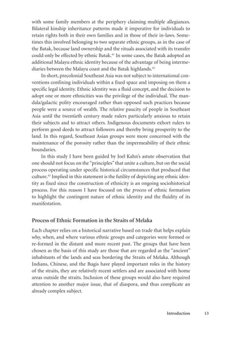 Introduction 13
with some family members at the periphery claiming multiple allegiances.
Bilateral kinship inheritance patterns made it imperative for individuals to
retain rights both in their own families and in those of their in-laws. Some-
times this involved belonging to two separate ethnic groups, as in the case of
the Batak, because land ownership and the rituals associated with its transfer
could only be effected by ethnic Batak.41
In some cases, the Batak adopted an
additional Malayu ethnic identity because of the advantage of being interme-
diaries between the Malayu coast and the Batak highlands.42
In short, precolonial Southeast Asia was not subject to international con-
ventions confining individuals within a fixed space and imposing on them a
specific legal identity. Ethnic identity was a fluid concept, and the decision to
adopt one or more ethnicities was the privilege of the individual. The man-
dala/galactic polity encouraged rather than opposed such practices because
people were a source of wealth. The relative paucity of people in Southeast
Asia until the twentieth century made rulers particularly anxious to retain
their subjects and to attract others. Indigenous documents exhort rulers to
perform good deeds to attract followers and thereby bring prosperity to the
land. In this regard, Southeast Asian groups were more concerned with the
maintenance of the porosity rather than the impermeability of their ethnic
boundaries.
In this study I have been guided by Joel Kahn’s astute observation that
one should not focus on the“principles”that unite a culture, but on the social
process operating under specific historical circumstances that produced that
culture.43
Implied in this statement is the futility of depicting any ethnic iden-
tity as fixed since the construction of ethnicity is an ongoing sociohistorical
process. For this reason I have focused on the process of ethnic formation
to highlight the contingent nature of ethnic identity and the fluidity of its
manifestation.
Process of Ethnic Formation in the Straits of Melaka
Each chapter relies on a historical narrative based on trade that helps explain
why, when, and where various ethnic groups and categories were formed or
re-formed in the distant and more recent past. The groups that have been
chosen as the basis of this study are those that are regarded as the “ancient”
inhabitants of the lands and seas bordering the Straits of Melaka. Although
Indians, Chinese, and the Bugis have played important roles in the history
of the straits, they are relatively recent settlers and are associated with home
areas outside the straits. Inclusion of these groups would also have required
attention to another major issue, that of diaspora, and thus complicate an
already complex subject.
 