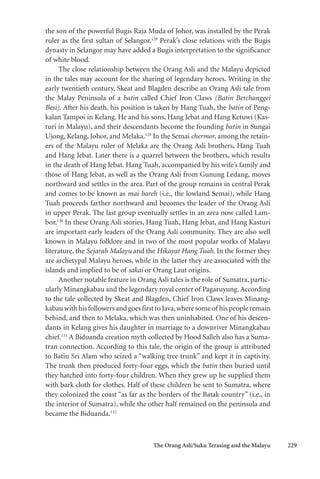 The Orang Asli/Suku Terasing and the Malayu 229
the son of the powerful Bugis Raja Muda of Johor, was installed by the Perak
ruler as the first sultan of Selangor.128
Perak’s close relations with the Bugis
dynasty in Selangor may have added a Bugis interpretation to the significance
of white blood.
The close relationship between the Orang Asli and the Malayu depicted
in the tales may account for the sharing of legendary heroes. Writing in the
early twentieth century, Skeat and Blagden describe an Orang Asli tale from
the Malay Peninsula of a batin called Chief Iron Claws (Batin Berchanggei
Besi). After his death, his position is taken by Hang Tuah, the batin of Peng-
kalan Tampoi in Kelang. He and his sons, Hang Jebat and Hang Ketuwi (Kas-
turi in Malayu), and their descendants become the founding batin in Sungai
Ujong, Kelang, Johor, and Melaka.129
In the Semai chermor, among the retain-
ers of the Malayu ruler of Melaka are the Orang Asli brothers, Hang Tuah
and Hang Jebat. Later there is a quarrel between the brothers, which results
in the death of Hang Jebat. Hang Tuah, accompanied by his wife’s family and
those of Hang Jebat, as well as the Orang Asli from Gunung Ledang, moves
northward and settles in the area. Part of the group remains in central Perak
and comes to be known as mai bareh (i.e., the lowland Semai), while Hang
Tuah proceeds farther northward and becomes the leader of the Orang Asli
in upper Perak. The last group eventually settles in an area now called Lam-
bor.130
In these Orang Asli stories, Hang Tuah, Hang Jebat, and Hang Kasturi
are important early leaders of the Orang Asli community. They are also well
known in Malayu folklore and in two of the most popular works of Malayu
literature, the Sejarah Malayu and the Hikayat Hang Tuah. In the former they
are archetypal Malayu heroes, while in the latter they are associated with the
islands and implied to be of sakai or Orang Laut origins.
Another notable feature in Orang Asli tales is the role of Sumatra, partic-
ularly Minangkabau and the legendary royal center of Pagaruyung.According
to the tale collected by Skeat and Blagden, Chief Iron Claws leaves Minang-
kabauwithhisfollowersandgoesfirsttoJava,wheresomeof hispeopleremain
behind, and then to Melaka, which was then uninhabited. One of his descen-
dants in Kelang gives his daughter in marriage to a downriver Minangkabau
chief.131
A Biduanda creation myth collected by Hood Salleh also has a Suma-
tran connection. According to this tale, the origin of the group is attributed
to Batin Sri Alam who seized a “walking tree trunk” and kept it in captivity.
The trunk then produced forty-four eggs, which the batin then buried until
they hatched into forty-four children. When they grew up he supplied them
with bark cloth for clothes. Half of these children he sent to Sumatra, where
they colonized the coast “as far as the borders of the Batak country” (i.e., in
the interior of Sumatra), while the other half remained on the peninsula and
became the Biduanda.132
 