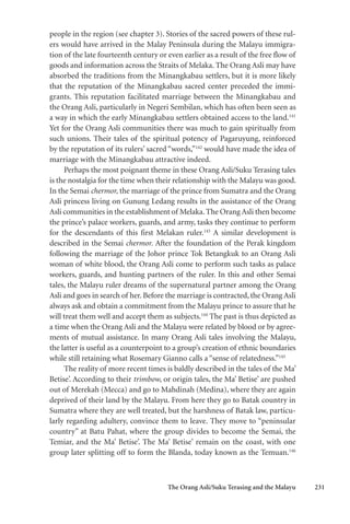 The Orang Asli/Suku Terasing and the Malayu 231
people in the region (see chapter 3). Stories of the sacred powers of these rul-
ers would have arrived in the Malay Peninsula during the Malayu immigra-
tion of the late fourteenth century or even earlier as a result of the free flow of
goods and information across the Straits of Melaka. The Orang Asli may have
absorbed the traditions from the Minangkabau settlers, but it is more likely
that the reputation of the Minangkabau sacred center preceded the immi-
grants. This reputation facilitated marriage between the Minangkabau and
the Orang Asli, particularly in Negeri Sembilan, which has often been seen as
a way in which the early Minangkabau settlers obtained access to the land.141
Yet for the Orang Asli communities there was much to gain spiritually from
such unions. Their tales of the spiritual potency of Pagaruyung, reinforced
by the reputation of its rulers’ sacred “words,”142
would have made the idea of
marriage with the Minangkabau attractive indeed.
Perhaps the most poignant theme in these Orang Asli/Suku Terasing tales
is the nostalgia for the time when their relationship with the Malayu was good.
In the Semai chermor, the marriage of the prince from Sumatra and the Orang
Asli princess living on Gunung Ledang results in the assistance of the Orang
Asli communities in the establishment of Melaka. The Orang Asli then become
the prince’s palace workers, guards, and army, tasks they continue to perform
for the descendants of this first Melakan ruler.143
A similar development is
described in the Semai chermor. After the foundation of the Perak kingdom
following the marriage of the Johor prince Tok Betangkuk to an Orang Asli
woman of white blood, the Orang Asli come to perform such tasks as palace
workers, guards, and hunting partners of the ruler. In this and other Semai
tales, the Malayu ruler dreams of the supernatural partner among the Orang
Asli and goes in search of her. Before the marriage is contracted, the Orang Asli
always ask and obtain a commitment from the Malayu prince to assure that he
will treat them well and accept them as subjects.144
The past is thus depicted as
a time when the Orang Asli and the Malayu were related by blood or by agree-
ments of mutual assistance. In many Orang Asli tales involving the Malayu,
the latter is useful as a counterpoint to a group’s creation of ethnic boundaries
while still retaining what Rosemary Gianno calls a “sense of relatedness.”145
The reality of more recent times is baldly described in the tales of the Ma’
Betise’. According to their trimbow, or origin tales, the Ma’ Betise’ are pushed
out of Merekah (Mecca) and go to Mahdinah (Medina), where they are again
deprived of their land by the Malayu. From here they go to Batak country in
Sumatra where they are well treated, but the harshness of Batak law, particu-
larly regarding adultery, convince them to leave. They move to “peninsular
country” at Batu Pahat, where the group divides to become the Semai, the
Temiar, and the Ma’ Betise’. The Ma’ Betise’ remain on the coast, with one
group later splitting off to form the Blanda, today known as the Temuan.146
 