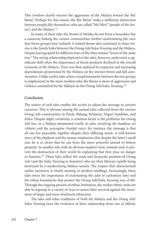 232 Chapter 7
This trimbow clearly stresses the aggression of the Malayu toward the Ma’
Betise’. Perhaps for this reason, the Ma’ Betise’ make a deliberate distinction
between people like themselves, who are called “Ma’ Meri” (people of the for-
est), and the Malayu.147
In many of these tales the Straits of Melaka do not form a boundary but
a causeway linking the various communities, further undermining the view
that forest groups were isolated. A related theme also contained in these sto-
ries is the family links between the Orang Asli/Suku Terasing and the Malayu.
Despite having opted for different ways of life, they remain“leaves of the same
tree.” The strong relationship depicted in the tales, however, underwent a sig-
nificant shift when the importance of forest products declined in the overall
economy of the Malayu. Trust was then replaced by suspicion and increasing
depredations perpetrated by the Malayu on the interior forest and hill com-
munities. Unlike earlier tales where complementarity between the two groups
is emphasized, in the more modern tales the theme is more of aggression and
violence committed by the Malayu on the Orang Asli/Suku Terasing.148
Conclusion
The nature of oral tales enables the reciter to adjust the message to current
concerns. This is obvious among the animal tales collected from the various
Orang Asli communities in Perak, Pahang, Kelantan, Negeri Sembilan, and
Johor. Despite slight variations, a common factor is the problems the Orang
Asli face in a Malayu-dominated world. In tales involving the bamboo rat
(dekan) and the porcupine (landak raya), for instance, the message is that
all can live peaceably together despite their differing needs. A well-known
story of the elephant and the mouse emphasizes that despite the latter’s small
size, he is so clever that he can force the more powerful animal to behave
properly. In another tale with an obvious modern twist, animals seek to pre-
vent the destruction of their world by explaining that they pose no danger
to humans.149
These tales reflect the weak and desperate position of Orang
Asli (and the Suku Terasing in Sumatra) who see their lifeways rapidly being
destroyed by a modernizing Malayu society. The respect that characterized
earlier narratives is clearly missing in modern retellings. Increasingly, these
tales stress the importance of maintaining the adat or customary laws and
the ethnic boundaries that protect the Orang Asli/Suku Terasing way of life.
Through the ongoing process of ethnic formation, the weaker ethnic units are
able to regroup in a variety of ways to assure their survival against the incur-
sions of larger and more dominant ethnicities.
The tales and other traditions of both the Malayu and the Orang Asli/
Suku Terasing trace the evolution of their relationship from one of affinity
 