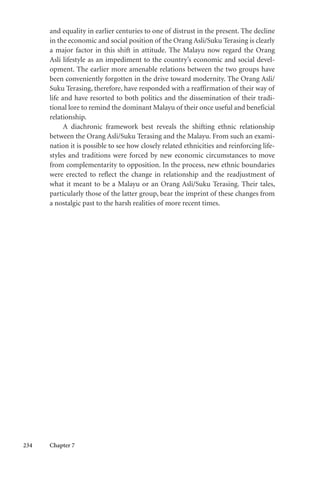 234 Chapter 7
and equality in earlier centuries to one of distrust in the present. The decline
in the economic and social position of the Orang Asli/Suku Terasing is clearly
a major factor in this shift in attitude. The Malayu now regard the Orang
Asli lifestyle as an impediment to the country’s economic and social devel-
opment. The earlier more amenable relations between the two groups have
been conveniently forgotten in the drive toward modernity. The Orang Asli/
Suku Terasing, therefore, have responded with a reaffirmation of their way of
life and have resorted to both politics and the dissemination of their tradi-
tional lore to remind the dominant Malayu of their once useful and beneficial
relationship.
A diachronic framework best reveals the shifting ethnic relationship
between the Orang Asli/Suku Terasing and the Malayu. From such an exami-
nation it is possible to see how closely related ethnicities and reinforcing life-
styles and traditions were forced by new economic circumstances to move
from complementarity to opposition. In the process, new ethnic boundaries
were erected to reflect the change in relationship and the readjustment of
what it meant to be a Malayu or an Orang Asli/Suku Terasing. Their tales,
particularly those of the latter group, bear the imprint of these changes from
a nostalgic past to the harsh realities of more recent times.
 