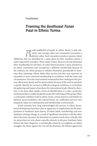 235
Conclusion
Framing the Southeast Asian
Past in Ethnic Terms
A
well-established principle in ethnic theory is that eth-
nicity only emerges when one community encounters a
distinct other. Such encounters produce separate ethnic
affiliations that are identified by a name given by their members and/or a
name imposed by outsiders. These ethnic names, however, do not determine
their membership for all times. At some historical point a name attached to
an ethnic community may incorporate a different membership because of
the tendency for ethnic groups to redefine themselves periodically to maxi-
mize their advantage. Ethnic labels often survive, but they may represent an
expanded or more restricted membership in accordance with the times and
circumstances. Even the most isolated communities have undergone this pro-
cess, albeit more slowly and less spectacularly, because of the need to maintain
a specific lifestyle for survival in difficult ecological conditions or to facilitate
the gathering and export of products for international trade. Ethnicity, there-
fore, is far more than simply a form of identification; it is also a protective
mechanism that is readily invoked to assure the well-being of the group.When
a community redefines itself in ethnic terms, certain practices and beliefs are
declared sacred traditions, old cultural heroes are reaffirmed and new ones
proposed, values are reinterpreted, and membership is restructured.
Social scientists have long acknowledged this process in ethnic forma-
tion, but historians have been slow to appreciate its implications for the inter-
pretation of Southeast Asian history. If ethnic labels, membership, and even
attributes undergo change as a result of significant encounters with the other,
then it becomes necessary for historians to examine much more critically who
we mean when we write about a specific ethnicity in the past. Southeast Asian
history has been shaped to a considerable extent by an emphasis on ethnic
struggles: the Mons against the Tai and the Burmese, the Khmer against the
 