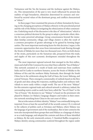 236 Conclusion
Vietnamese and the Tai, the Javanese and the Acehnese against the Malayu,
etc. This interpretation of the past is very much influenced by present-day
realities of legal boundaries, ethnicities determined by censuses and rein-
forced by societal values of the dominant group, and conflicts characterized
as “ethnic.”1
In these pages I have examined the process of ethnic formation by focus-
ing on the changing perceptions of Malayu ethnicity in the precolonial period
and the role of the Malayu in instigating the ethnicization of other communi-
ties. Underlying much of the discussion is the idea of “ethnicization,”which is
a conscious political decision by the group to adopt a particular ethnic iden-
tity for some perceived advantage. Group consciousness beyond the imme-
diate kinship community, village, and village clusters is often the result of
a common perception of greater advantage to be gained by forming larger
unities. The most important motivating factor for this decision, I argue, is the
economic opportunities that arose from international trade flowing through
the Straits of Melaka for more than two thousand years. Ports on both shores
of the straits, particularly on the Sumatran side, prospered from this trade,
and ripples of this new economic development extended throughout the
region.
The most important regional network that emerged in the first millen-
nium and a half of the Common Era was what I have called the“Sea of Malayu.”
This network consisted of a swath of lands and waterways from southern
India and Sri Lanka to northern Sumatra, across the Straits of Melaka to the
Isthmus of Kra and the northern Malay Peninsula, then through the South
China Sea to the settlements along the Gulf of Siam, the Lower Mekong, and
central Vietnam. There emerged a commonality of outlook based on the flow
of goods and ideas along this trajectory, enabling leaders and ordinary indi-
viduals to move easily within a single world. The use of the term “Malayu”
for this extensive regional trade and cultural network is arbitrary; indeed, the
surrounding waters could as easily have been called the “Sea of Cham” or the
“Sea of Funan.” My decision to use “Malayu” is based on the prominent role
played by Malayu (or Malayic) language shippers and traders in their exten-
sive network stretching from China to the east coast of Africa.
Butasisthenatureof ethnicidentity,“Malayu”wascontinuallybeingrein-
terpreted. From at least the second half of the seventh century CE, it referred
to the subjects of polities such as Sriwijaya and Malayu, where Malayu was
the language of government and of the marketplace. But in later centuries the
term also incorporated those groups that used Malayu as a language of choice
or as a trade language, and adopted the customs and dress of those identified
as Malayu. By the early nineteenth century, T. Stamford Raffles recognized a
Malayu identity among communities scattered throughout the region under
 